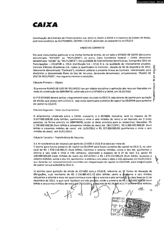 CAIXA 
Documento Cópia - SICnet 
Continuação do Contrato de Financiamento que, entre sit fazem a CAIXA e o Governo do Estado de Goiás, 
com interveniência da ELETROBRÁS, CELPAR e CElG 0, destinado ao saneamento da CELG 0, 
ANEXO AO CONTRATO 
Por este instrumento particular e na melhor forma de direito, de um lado o ESTAOO DE GOIÁS (doravante 
denominado "ESTADO" ou "MUTUÁRIO"], de outro. Caixa Econômica Federal - CAtXA (doravante 
denominada "C AIXA" ou "MUTUANTE"), (na quaisdade de intervenientes beneficiárias, Companhia CELG de 
Participações - CELGPAR e, CEIG Distribuição S.A - CELG D e, na qualidade dc Interveniente anuente. 
Centrais Elétricas Brasileiras S.A., todos já qualificados no Contrato , datado de 26 de dezembro de 2011, 
(doravante denominado "Contrato"), resolvem celebrar o presente Anexo ao Contrato referenciadtí, para 
disciplinar o denominado Plano de Uso de decursos, doravante denominado, simplesmente, "PLANO OE 
USO OE RECURSOS", nos seguintes termos e condições. 
Cláusula Primeirs - Objeto 
O presente PLANO OE USO DE RECURSOS tem por objeto disciplinar a aplicação dos recursos liberados em 
razão da celebração do CONTRATO, celebrado entre o ESTADO e a CAIXA, em 26.12.2011. 
§ 1? O ESTADO deverá aplicar integralmente estes recursos tia CELG D, seja através de aporte para quitação 
de dívidas que possui com a CELG D, seja como aporte para aumento de capital na CELGPAR para aumento 
de capital na CELG O. 
Cláusula Segunda — Valor do Empréstimo 
O empréstimo celebrado entre a CAIXA, mutuante, e 0 ESTADO, mutuário, será no importe de R$ 
3.527.000.000.00 (três bilhões, quinhentos e vinte e sete milhões de reais) a ser liberado em 3 (três) 
parcelas, na forma prevista no CONTRATO, sendo as datas previstas para as respectivas liberações: R$ 
1.700.000.000.00 (hum bilhão e setecentos milhões de reais} até 28/12/2011, RS 1.300.000.000,00 (hum 
bilhão e trezentos milhões de reais) até 31/01/2012 e RS 527.000.000,00 (quinhentos e vinte e sete 
milhões de reais) até 31/01/2013. 
Cláusula Terceira - Transferência de Recursos 
3 J, A transferência de recursos por parte do ESTADO à CELG 0 se dará por mero de: 
1) aporte para futuro aumento de capital na CELGPAR para futuro aumento de capital na CELG D, no valor 
total de R$ 1.370.110.586,23 (hum bilhão, trezentos e setenta milhões, cento e dez miS, quinhentos e 
oitenta e seis reais e vinte e três centavos}, observado o disposto no § 2 ? do item 3.2, sendo R$ 
100.000.000,00 (cem milhões de reais) até 29/12/2011 e RS 1.270 110.586,23 (hum bilhão, duzentos e 
setenta milhões, cento e dez mil, quinhentos e oitenta e seis reais e vinte e três centavos) até 31/01/2012, 
que deverão scr necessariamente reverridos em iníegralrzaçâo de capital na CELGPAR. para integralização 
de capitai na sua subsidiária CELG D. 
ii) aportes para quitação da divida do ESTADO com a CELG-D, referente ao 3/ Termo de Novação de 
Obrigações, cujo montante de R$ 2.1S6.889.413,77 (dois bilhões cento e 
oítocentos c oitenta e nove mil quatrocentos e treze r 
dezembro de 2011, o qual será ;iquidado em três par 
bilhão e seiscentos milhões de reais) até 29712/201 
< 3 
is e setenta e sete centav 
!as sendo a primeira de R$ 1, 
egunda de R$ 29^89.413,77 (vlrí 
seis milhões 
data base çe 31 de 
00 (hum 
õve milhões, 
^TSAíMIO+relflCfll»' Í6J.65? -OJ/01/2012 
 
