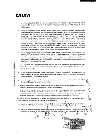 imnm- w i 86 -otoMíay-oNHiKS-iu. 
CAIXA 
forem devidos até a data do respectivo pagamento* sem prejuízo da possibilidade de prévia 
compensação de parte da referida dívida com eventuais créditos que a CELG D possua com a 
ELETROBRAS; 
d) efetuar o pagamento parcial, no valor dt> R$ 1S 8 .260.000,00 {cento e cinqüenta e oito milhões, 
duzentos e sessenta mil reais), das faturas do repasse da energia elétrica de ttaípu Binadonal com 
vencimentos em 10, 20 e 30 de cads mês compreendido no período de 30/ 12/2006 a 
30/12/2011, cujo saldo devedor atualizado até 30/12/2011 é de US$ 656.607.823,71 {seiscentos e 
cinqüenta e seis milhões, seiscentos e sete mil, oitocentos e vinte e três dólares americanos e 
setenta e um centavos} equivalentes a R$ 1.222.341.124,62, {hum bilhão, cento e vinte e dois 
milhões trezentos e quarenta e um mil, cento e vinte e quatro reais e sessenta e dois centavos] 
obtidos pela conversão dos dólares à taxa PTAX 800 opção 5 moeda 220 para venda , divulgada 
pelo Banco Central para o dia 19/12/2011, a ser repactuada através do Termo de Confissão e 
Repactuação de Divida a ser firmado com a Centrais Elétricas Brasileiras S/A; 
e) efetuar o pagamento à ANEEL, no valor de R$ 70.410.000,00 (setenta milhões, quatrocentos e dez 
mil reais), de um montante estimado para 31/12/2011, de R$ 143.414,105,63 {cento e quarenta e 
três milhões, quatrocentos e quatorze mil, cento e cinco reais e sessenta e três centavos) referente 
a Autos de Infração geradas pela ANÉEL cu A6R , na condição de conveniada, inclusive aquelas que 
já estiverem inscritas na dívida ativa; 
e.l) caso haja sobra remanescente destes recursos, em razão dos valores serem estimados, será 
destinada a um pagamento adicional relacionado à Itaipu conforme condições discriminadas no 
itern (d) da 25 tranche; 
f) efetuar o pagamento no valor de RS 52.180.000,00 {cinqüenta e dois milhões, cento e oitenta mil 
reais) referente a parcelas devidas ao Ministério de Minas e Energia, e ao Fundo Nacional de 
Desenvolvimento Cientifico e Tecnológico; 
g] efetuar o pagamento da dívida vencida com fornecedores diversos no valor de R$ 30.530 000,00 
{trinta milhões, quinhentos e trinta mjl reais); 
hf efetuar o pagamento no valor de R$ 419.000.000,00 (quatrocentos e dezenove milhões de reais}, 
§ 49 
tíe 2 
Documento Cópia - SICnet 
 