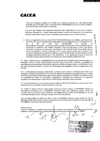 CAIXA 
Documento Cópia - SICnet 
Termo de Confissão de Dívida a ser firmado com a Cachoeira Dourada S/A, cujo saldo devedor 
estimado para 31/12/2011 soma o montante de RS 270,060,000,00 (duzentos e setenta milhões e 
sessenta mil reais}, ainda sujeito a conciliação: 
b.l} caso haja redução neste pagamento decorrente das negociações em curso com a empresa 
Cachoeira Dourada S.A., a sobra remanescente destes recursos será destinada a um pagamento 
adicional relacionado à Itaipu conforme condições discriminadas no item (c) da tranche; «3 
§5 
'C' 
c) efetuar o pagamento parcial, no vafor de fi$ 27,510.000,00 (vinte e sete milhões, quinhentos e dez o-míl 
reais), das faturas do repasse da energia elétrica de Itaipu Binacíonal com vencimentos em 10. ^ 
20 e 30 de cada mês compreendido no período de < 
30/12/2006 a 30/12/2011, cujo saldo devedor atuafoado até 30/12/2011 é de US$ 656.607.823,71 
(seiscentos e cinqüenta e seis milhões, seiscentos e sete mil, oitocentos e vinte e três dólares 
americanos e setenta e um centavos} equivalentes à R$ X.222.3A1.124,62, (hum bilhão, cento e 
vinte e dois milhões trezentos e quarenta e um mii, cento e vinte e quatro reais e sessenta e dois 
centavos) obtidos pela conversão dos dólares à taxa PTAX 800 opção 5 moeda 220 para venda, 
divulgada pelo Banco Central para o dia 19/12/2011, a ser repactuada através do Termo de 
Confissão e Repactuação de Dívida a ser firmado com 3 Centrais Elétricas Brasileiras S/A. 
4.2. Todo o crédito previsto no CONTRATO deverá ser aplicado pelo ESTADO obrigatoriamente segunde a 
finalidade, forma e prazos especificamente previstos neste instrumento, conforme convalidação da 
Assembléia Gerai Extraordinária da CELGPAR, pelo que 0 ESTADO se obriga a exercer na CELGPAR e a fazer 
com que esta exerça na CELG D, o direito de voto de suas ações segundo as diretmes estabelecidas nesta 
Cláusula. 
4.2.1. A liberação das parcelas subsequentes a primeira ficará sujeita â verificação pela CAIXA se as 
aplicações realizadas pelo ESTADO com os recursos liberados nas parcelas antecedentes foram utilizadas 
conforme as prioridades estabelecidas nesta Cláusula Quarta, obrígando-se o ESTAOO, a CELGPAR e a CELG 
D a apresentarem todas as informações e documentos requeridos para demonstrar as respectivas 
quitações, bem como prestar o apoío técnico e administrativo necessário a essa finalidade. 
4.3. A movimentação dos recursos prevista neí,te PLANO 0£ USO DÊ RECURSOS será realizada peía CAIXA, 
através de contas vinculadas, conforme previsto no Contrato. 
4.4, Todos os vaicres previstos nesta cláusula quarta que forem devidos à ELETROBRAS deverão ser 
previamente conciliados com a ELETROBRAS, enquanto credora dos respectivos créditos, tendo sido 
rnciuidos neste instrumento como referência, não configurando por parte da EIÊTROBP.AS ou de suas 
controladas qualquer aceite, transação, novação ou renúncia aos mesmos. 
4.5, As repactuações de dividas da CELG-D com a ELETROBRAS previstas neste PLANO DE USO Ot 
RECURSOS estão condicionadas a prévia aprovação da Diretoria Executiva e Conselho de Administração da 
ELETROBRAS, observado a legislação aplicável. 
Cláusula Quinta 
Eventual tolerância a qualquer descumprímerto contratual nâo importará novaçíiQentre 
podendo a parte lesada buscar o adimplemento m s cláusulas aqui inseridas a qualquer temf 
A 
partes, 
J 
27 
 