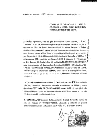 Contrato de Garantia nQ /PGFN/CAF - Processo n* 17944.002004/2011-36 
Documento Cópia - SICnet 
CONTRATO DE GARANTIA QUE, ENTRE SI, 
CELEBRAM A UNIÃO, CAIXA ECONÔMICA 
FEDERAL E O ESTADO DE GOIÁS. 
'«.SHPAlO-Protarolo- Çfà.is? -05/01/20*2 
A UNIÃO» representada, neste ato, pelo Procurador da Fazenda Nacional, CLÁUDIO 
TEIXEIRA DA SILVA, no uso da competência que lhe compete a Portaria n° 848, dc 16 
dezembro dc 2011, da Senhora Procuradora-Gcra! da Fazenda Nacional, a CAIXA 
ECONÔMICA FEDERAL- CAIXA, doravante denominada CAIXA, instituição financeira 
sob a forma de empresa pública, dotada de personalidade jurídica de direito privado, criada 
pelo Decreto-Lei n° 759, de 12 de agosto de 1969, alterado peio Decreto-Lei n° 1.259, de 19 
de fevereiro de 1973, e constituída peio Decreto n° 66.303, de 6 de março de 1970, com sede 
no Setor Bancário Sul, Quadra 4, Loíc 3/4, em Brasüia-DF, CNPJ/MF 00.360.305/0001-04, i 
neste ato representada, pela Superintendente Regional da SR2634GO - SR Sal de Goiás/GO, 
MARISE FERNANDES DE ARAÚJO, CPF nc 193.513.131-15,, e o ESTADO DE GOIÁS, 
doravante designado simplesmente ESTADO, pessoa jurídica de direito público interno, 
representado neste ato por seu Governador dc Estado, MARCON1 FERREIRA PERLLLO 
JÚNIOR, e 
í - CONSIDERANDO a celebração entre o ESTADO e a CAIXA, em J *> de dezembro de 
2011, do Contrato de Financiamento destinado ao saneamento da CELG-D, adiante 
denominado CONTRATO DE FINANCIAMENTO, no valor de RS 3,527.000.000,00 (três 
bilhões, quinhentos e vinte e sete milhões de reais), nos termos da Lei Estadual n° 17.481, de 
8 de dezembro de 2011, do Estado de Goiás; e 
II - CONSIDERANDO o despacho do Senhor Ministro de Estado da fazenda, exarado nos 
autos do Processo n° 17944.002004/2011-36, autorizando a celebração do presente 
instrumento contratual com fundamento na Lei n* 10.5Í 2, de 13 de novembro de 2002; 
 