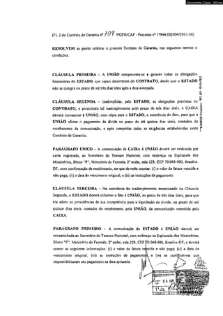 Documento Cópia - SICnet 
(FL 2 do Contraio de Garantia n2 ? 0 /PGFN/CAF - Processo n° 17944.002004/2011 -36) 
RESOLVEM as partes celebrar o presente Contrato dc Garantia, nos seguintes termos e 
condições. 
CLÁUSULA PRIMEIRA - A UNIÃO compromete-se a garantir todas as obrigações 
financeiras do ESTADO, que sejam decorrentes do CONTRATO, desde que o ESTAOO 
não as cumpra no prazo de até três dias úteis após a data avençada. 
^.SMPftJO-Protocolo- m.M -C6/ÒI/M12 
CLÁUSULA SEGUNDA - Lnadimplidas, pelo ESTADO, as obrigações previstas no 
CONTRATO, e persistindo tal inadimplemento pelo prazo de três dias úteis, a CAIXA 
deverá comunicar à UNIÃO* com cópia para o ESTADO, a ocorrência do fato, para que a 
UNIÃO efetue o pagamento dã dívida no prazo de até quinze dias úteis» contados do 
recebimento da comunicação, e após cumpridas iodas as exigências estabelecidas neste 
Contrato de Garantia. 
PARÁGRAFO ÚNICO - A comunicação da CAÜCA à UNIÃO deverá ser realizada por 
carta registrada, ao Secretário do Tesouro Nacional, com endereço na Esplanada dos 
Ministérios, Bloco '*PW, Ministério da Fazenda, 2o andar, sala 228, CEP 70.048-900. Brasilia- 
DF, com confirmação dc recebimento, em que deverão constar (i) o vajor da fatura vencida e 
não paga; (ü) a data de vencimento original; e (íii) as instruções de pagamento. 
CLÁUSULA TERCEIRA - Na oconência do inadimplemento mencionado na Cláusula 
Segunda, o ESTADO deverá informar o fato á UNIÃO, no prazo de três dias úteis, para que 
ela adote as providências de sua competência para a liquidação áa divida, no prazo de até 
quinze dias úteis, contados do recebimento, pela UNIÃO, da comunicação expedida pela 
CAIXA. 
PARÁGRAFO PRIMEIRO - A comunicação do ESTADO h UNIÃO deverá ser 
encaminhada ao Secretário do Tesouro Nacional, com endereço na Esplanada dos Ministérios, 
Bloco lt?' Ministério da Fazenda, 2° andar, saia 228, CEP 70,048-900, Brasília-DF, c deverá 
conter as seguintes informações: (i) o valor da fatura vcicida e não paga; (ii) a data de 
vencimento original; (iii) as instruções de pagament<> c (iv) as jusíiÇcativas que_ 
impossibilitaram seu pagamento na data aprazada. f J h , 
 