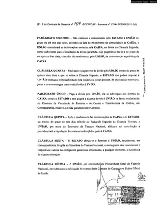 Documento Cópia - SICnet 
(FI. 3 do Contrato de Garantia nfl 1 0 * f /PGFN/CAF - Processo n° 17944.002004/2031-36) 
PARÁGRAFO SEGUNDO - Não realizada a comunicação pelo ESTADO à UNIÃO no 
prazo dc até seis dias úteis, contados da data do recebimento da comunicação da CAIXA, a 
UNIAO considerará as informações enviadas pela CAIXA, na forma da Cláusula Segunda, 
como suficientes para a liquidação da divida garantida, cujo pagamento dar-se-á no prazo de 
até quinze dias úteis, contados do recebimento, pela UNIÃO, da comunicação expedida pela 
CAJXA 
CLÁUSULA QUARTA - Realizado o pagamento da dívida pela UNIÃO dentro do prazo de 
quinze dias úteis a que se refere à Cláusula Segunda, o ESTADO não poderá imputar à 
UNI AO nenhuma responsabilidade pela incidência, nesse período, de aíualiaaçao monetária, 
juros e outros encargos contratuais devidos à CAIXA. 
PARAGRAFO ÚNICO - Paga a dívida pela UNIÃO, ela se sub-rogará nos direitos da j 
CAIXA contra o ESTADO e este pagará a quantia devida à UNIÃO na forma estabelecida 
no Contrato de Vinculaçao dc Receitas e de Cessão e Transferência de Crédito, em 
Contragarantia, relativo à dívida garantida neste Contrato, 
CLÁUSULA QUINTA - Após o recebimento das comunicações da CAIXA e do ESTADO, 
ou depois do prazo de seis dias referido no Parágrafo Segundo da Cláusula Terceira, a 
UNLVO, por meio da Secretaria do Tesouro Nacional, efetuará sua conciliação e 
providenciará a liquidação dos valores inadimpHdos junto à CAIXA* 
CLÁUSULA SEXTA - O ESTADO obriga*se a fornecer à UNIÃO, anualmente, em 
correspondência dirigida ao Secretário do Tesouro Nacional, o cronograma dos vencimentos c 
respectivos valores das obrigações garantidas, informando, a qualquer momento, a ocorrência 
de alguma alteração. 
CLÁUSULA SÉTIMA - A UNIÃO, por inicnnédioj da Procuradoria-Geral da Fazenda 
Nacional, providenciará a publicação de extrato deste C< ntrato de Garanta no Diário Oficial 
"K.SAKMIO-ftotocoio- W.tó? -05/01/2012 
 