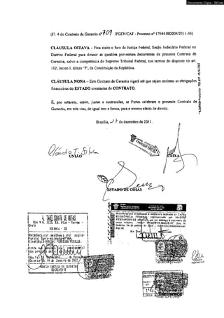 (F!. 4do Contrato de Garantia nrfO*? /PGFN/CAF - Processo n° 17944.002004/2011-36) 
CLÁUSULA OITAVA - Fica eleito o foro da Justiça Federal, Scçâo Judiciária Federal no 
Distrito Federal para dirimir as questões porventura decorrentes do presente Contrato de 
Garantia, salvo a competência do Supremo Tribunal Federal, nos termos do disposto no art. 
102, inciso I, alínea ‘‘f ’, da Constituição da República. § o 
?O 
-' 
CLÁUSULA NONA - Este Contrato de Garantia vigerá até que sejam extintas as obrigações jjjj 
to 
financeiras do ESTADO constantes do CONTRATO. I 
E, por estarem, assim, justas e contratadas, as Partes celebram o presente Contrato de i 
Garantia, em três vias, de igual teor e forma, para o mesmo efeito de direito. è35 
Brasília, <J- de dezembro de 2011. 
Q & u c k O T : 3 
v f ^ UNIAO 
1» ini&uyiifm ...__ 
I RUA 9 N, 1155. É<L feton ~ terra - I 
íüeste i 
L m u " 00 } 
IRecanheco f-or -eselhanca atei as.sit*i3- I 
Iturals) Sura-rainadat-rtitak I 
i [ipef*usai >n w i m .tm m m . 1 
'■ 1’ 11'* j-* (vf‘ *'■ 
RttDfiheço por irintíhançn á oíslriaíúfa indicado cí.- CAIXA 
EG O fíO M lC A - FEDERAL* reprísenlurte por M ^ R J S É 
F E RN AN D E S DE ARAÍÍlCL, por áer, análoga .ft conjtnnlc dc 
«»«o èfquJvo. ^ JO O ^K ifV Se fiíé E .W* Dou ft 
Cotániu, 04 tff ja r te i rp d f J íll2 ~ ';n il9 :2 Íii.g n > ô tu tiicm o j: 
RIU,00 ' ' , 
Km 
Documento Cópia - SICnet 
 