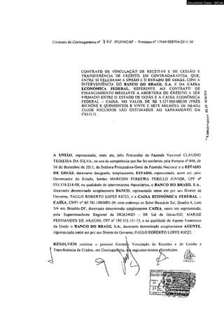 Documento Cópia - SICnet 
Contrato deContragarantían- ^ 0 /PGFN/CAF - Processo 17944.002004/201 1-36 
CONTRATO DE VINCULAÇAO DE RECEITAS E DE CESSÃO E 
TRANSFERÊNCIA DE CRÉDITO, EM CONTRAGARANT1 A, QUE, 
ENTRE SI CELEBRAM A UNIÃO E O ESTADO DE GOIÁS, COM A 
TNTERVENTÊNCIA DO BANCO DO BRASIL S.A. E DA CAIXA 
ECONÔMICA FEDERAL, REFERENTE AO CONTRATO DE 
FINANCIAMENTO MEDIANTE A ABERTURA DE CRÉDITO A SER 
FIRMADO ENTRE O ESTADO DE GOIÂS E A CAIXA ECONÔMICA 
FEDERAL ~ CAIXA. NO VALOR DE RS 3.527.000.000,00 (TRÊS 
BILHÕES E QUINHENTOS E VINTE E SETE MILHÕES DE REAIS) 
CUJOS RECURSOS SÃO DESTINADOS AO SANEAMENTO DA 
CELG-D. 
A UNTÃO» representada, neste ato, pelo Procurador da Fazenda Nacional CLÁUDIO 
TEIXEIRA DÁ SILVA, no uso da competência que lhe foi conferida pela Portaria tf 848, dc 
16 dc dezembro de 2011, da Senhora Procuradora-Gera] da Fazenda Nacional c o ESTADO 
DE GOIÁS, doravante designado, simplesmente, ESTADO, representado, neste ato, pelo 
Governador do Estado, Senhor MARCONI FERREIRA PERILLO JÚNIOR, CPF nc 
035.538.218-09, na qualidade de intervenientes depositários, o BANCO DO BRASIL S.A., 
doravante denominado simplesmente BANCO, lepresentado neste ato por seu Diretor de 
Governo. PAULO ROBERTO LOPES RICCI, e a CAIXA ECONÔMICA FEDERAL ~ 
CAIXA, CNPJ n° 60.701,190/0001-04. com endereço no Setor Bancário Sui, Quadra 4, Lote 
3/4 em Brasilia-DF, doravante denominado simplesmente CAIXA, neste ato representada, 
pela Superintendente Regional dâ SR2634GO - SR Sul de Goiás/GO, MARÍSE 
FERNANDES DE ARAÚJO, CPF n- 193.513,13l-l5, e na qualidade de Agente Financeiro 
da União o BANCO DO BRASIL S.A., doravante denominado simplesmente AGENTE, 
representado neste ato por seu Direíorde Governo, PAULO ROBERTO LOPES RICCI, 
 