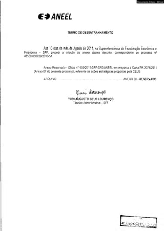 €*ANEEL 
TERMO DE DESENTRANHAMENTO 
A w 10 dias dê ttê§ dê dê 2011, na Superintendência de Fiscalização Econômica e 
Financeira - SFF, procedi a criação do anexo abaixo descrito, correspondente ao processo n° 
48500.000729/2010-51. 
An.exo Reservado - Oficio nD 659/2011-SFF-SFE/ANEEL em resposta a Carta PR 2078/2011 
(Arexo 07 do presente processo), referente às ações estratégicas propostas pela CELG. 
ARQUIVO.................................................................................................ANEXO 08 - RESERVADO 
IfW lOVUÁiwffl 
YURI AÍIGUSTO BELO LOURENÇO 
Técnico Admiristrativo - SFF 
Documento Cópia - SICnet 
 