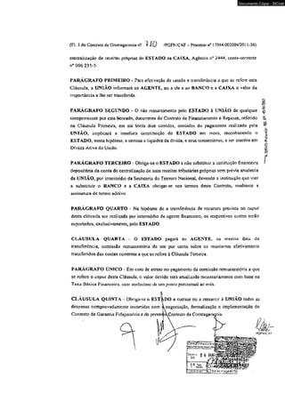 Documento Cópia - SICnet 
(FL 3 do Contrato de Contra garantia n2 ? JO /PGFN/CAF - Processo n° 17944.002004/2011*36) 
centralização de receitas próprias do ESTADO na CAIXA, Agência n" 2444, conta-corrente 
n° 006.235*5. 
PARÁGRAFO PRIMEIRO - Para efetivação da cessào e transferência a que sc refere esta 
Ciáusula, a UNIÁO informará ao AGENTE, ou a ele e ao BANCO e a CAIXA 0 valor da 
importância a lhe ser transferida. 
PARÁGRAFO SEGUNDO - O não ressarcimento pelo ESTADO à UNIÃO de qualquer 
compromisso por esta honrado, decorrente do Contrato de Financiamento e Repasse, referido 
na Ciáusula Primeira, em até trinta dias corridos, contados do pagamento realizado pela 
UNIÃO, implicará a imediata constituição do ESTADO em mora, reconhecendo o 
ESTADO, nesta hipótese, a certeza e liquidez da dívida, e seus consectários, a ser inscrita em 
Dívida Ativa da Unifio. 
PARÁGRAFO TERCEIRO - Obriga-se o ESTADO a não substituir a instituição financeira 
depositária da conta de centralização ce suas receitas tributárias próprias sem prévia anuência 
da UNIÃO, por intermédio da Secretaria do Tesouro Nacional, devendo a instituição que vier 
a substituir o BANCO e a CAIXA obrigar-se nos termos deste Contrato, mediante a 
assinatura de termo aditivo. 
PARÁGRAFO QUARTO - Na hipótese de a transferência de recursos prevista no caput 
desta cláusula ser realizada por intermédio de agente financeiro, os respectivos custos serão 
suportados, exclusivamente, pelo ESTADO. 
CLÁUSULA QUARTA - O ESTADO pagará ao AGENTE, na mesma data da 
transferência, comissão remuncratória de um por cento sobre os montantes efetivamente 
transferidos das contas correntes a que sc refere à Cláusula Terceira. 
PARÁGRAFO ÚNICO - Em caso de atraso no pagamento da comissão remuneratória a que 
se refere o caput desta Cláusula, o valor devido será atualizado monetariamente com base na 
Taxa Básica Financeira, com acrcschno de um ponto percentual ao mês. 
CLÁUSULA QUINTA - Obriga-se o ESTÂDO a custear ou a ressarcir à UNÍÃO todas as 
despesas compro vadamente incorridas com à negociação, formalização e implementação do 
Contrato de Garantia Fidejussória e do presenjtt^Contrato de Contraganmtia. 
1I 0 NTaíOií.j ....... 
f v jP -‘oi? j 
~ %%S.S«PMQ*Prototolir 
 