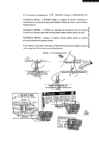 Documento Cópia - SICnet 
(Fj. 4 do Contrato dc Contragarantia n5 ^ i 0 /PGFN/CAF — Processo n° ) 7944,002004/2011 -36) 
CLÁUSULA SEXTA - O ESTA0O obriga-se a assegurar os recursos necessários ao 
cumprimento do Contrato de Financiamento Mediante Abertura de Crédito a que se refere a 
Cláusula Primeira. 
CLÁUSULA SÉTIMA - A UNIÃO, por intermédio da Procuradoria Geral da Fazcnde § 
Nacional, providenciará a pub i icaçao de extrato deste Contrato no Diário Oficial da União. ^ 
í3 
* § CLAUSULA OITAVA - Compete ao Supremo Tribunal Federai dirimir as questões òo 
porventura resultantes do presente Contrato. ü 
o 
ê 
E, por estarem, assim, justas e contratadas, as Partes celebram o presente Contrato, era quatro 1 
vias, de igual teor e forma, para o mesmo efeito de direito. *" 
Brasília, >2 ? de dezembro de 2 0U. 
—....... ..... Ji. liHi"., 
|n m 9 if mt/j» £fj, Âtijr; - Terrei 
! GOIANIA - GQ 
♦Reconheço por seseltança -a(s) assi»»?- Jtur sl 5 j Si* rs-as v 
IUfbFUGaOJ*ft*r'~"T - 
Hr^.ncír^c se-n.élhuMça * 
FERcWNDfcís UX 4er h Cttosunu 
*E B c *nt*/■nt6i3ta.N4H-9«lSO.» 0cu U‘ 
_ SSLi« £ »i l i 
s u«.uc, Km Tit Uj* _ r - J b ^ jA - í g f c , 
ijcrívíütr 
ÜM& 0 
Çtn f/n o „ ic!£ràí,;ã íy'1;;, ~ eot-nnninurifej^rt-,. ^ ' 
k L' 
^GFNtCA F 
 