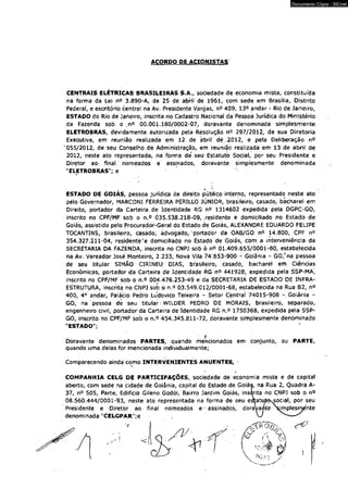 ACORDO PE ACIONISTAS 
Documento Cópia - SICnet 
CENTRAIS ELÉTRICAS BRASILEIRAS S.A., sociedade de economia mista, constituída 
na forma da Lei n° 3.890-A, de 25 de abril de 1961, com sede em Brasília, Distrito 
Federal, e escritório central na Av, Presidente Vargas, n° 409, 13° andar - Rio de Janeiro, 
ESTADO do Rio de Janeiro, inscrita no Cadastro Nacional da Pessoa Jurídica do Ministério 
da Fazenda sob o rn° 00.001.180/0002-07, doravante denominada simplesmente 
ELETROBRAS, devidamente autorizada pela Resolução n9 297/2012, de sua Diretoria 
Executiva, em reunião realizada em 12 de ábrll dé .2012, e pela Deliberação n° 
'055/2012, de seu Conselho de Administração, em reuni|o realizada em 13 de abril de 
2012, neste ato representada, na fôrma de. seu Estatuto Social, por seu Presidente e 
Diretor ao final nomeados e assinados, doravante simplesmente denominada 
"ELETROBRAS"; e 
ESTADO DE GOIÁS, pessoa jurídica de direito público interno, representado neste ato 
pelo Governador, MARCONI FERREIRA PERILLÓ JÚNIOR, brasileiro, casado, bacharel em 
Direito, portador da Cartetra.de Identidade RG n° 1314602 expedida pela DGPC-GO, 
inscrito no CPF/MF sob o n.° 035.538.218-09, .residente e domiciliado no Estado de 
Goiás, assistido pelo Procurador-Geral do Estado de Goiás, ALEXANDRE EDUARDO FELIPE 
TOCANTINS, brasileiro, casado; advogado,'portador da OAB/GO n<> 14.800, CPF n° 
354.327.211-04, residente*e domiciliado no Estado de Goiás, com a interveniência da 
SECRETARIA DA FAZENDA,, inscrita no CNPJ sob ò n° 01.409.655/0001-80, estabelecida 
na Av. Vereador Jòsé Monteiro, 2.233, Nova Vila 74’.653-900 ~ Goiânia - GO/na pessoa 
de seu titular SIMÃO CIRINEU DIAS, brasileiro, casado, bacharel em Ciências 
Econômicas, portador dã Carteira de Identidade RG n° 441928, expedida peja SSP-MA, 
inscrito no CPF/MF sob o n.° 004.476.253-49 e dá SECRETARIA DÉ ESTADO DE INFRA-ESTRUTURA, 
inscrita no CNPJ sob o n.o 03.549,012/0001-68, estabelecida na Rua 82, n° 
400, 4o andar, Palácio Pedro Ludovico Teixeira - Setor Centrai 74015-908 - Goiânia - 
GO, na pessoa de seu titular - WILDER PEDRO DE MORAIS, brasileiro, separado, 
engenheiro civil, portador da Carteira de Identidade RG.n.° 1750368, expedida pela SSP-GO, 
inscrito no CPF/MF sob o n.° 454.345.811-72, doravante simplesmente denominado 
"ESTADO"; 
' . A ■ 
Doravante denominados PARTES, quando mencionados em conjunto, ou PARTÉ, 
quando uma delas for mencionada individualmente; 
Comparecendo ainda como INTERVENIENTES ANUENTES, * 
COMPANHIA CELG DE PARTICIPAÇÕES, sociedade de economia mista e de capital 
aberto, com sede na cidade de Goiânia, capital do Estado de Goiás, na Rua 2, Quadra A- 
37, n° 505, Parte, Edifício Gileno Godói, Bairro Jardim Goiás, insirita no CNPJ sob o n° 
08.560.444/0001-93, neste ato representada na forma de seu estatuto^ocial, por seu 
Presidente e Diretor ao- final nomeados e • assinados, doravamte ^[mplesrránte 
denominada "CELGPAR ";e VV --- S 
 