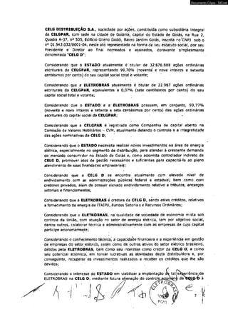 Documento Cópia - SICnet 
CELG DISTRIBUIÇÃO S.A., sociedade por ações, constituída como subsidiária integral 
da CELGPAR, com sede na cidade de Goiânia, capital do Estado de Goiás, na Rua 2, 
Quadra A-37, n° 505, Edifício Gileno Godói, Bain-o Jardim Goiás, inscrita no CMPJ sob o 
ri° 01.543.032/0001-04, neste ato representada na forma de seu estatuto social, por seu 
Presidente e Diretor ao ffnal nomeados e assinados, doravante simplesmente 
denominada "CELG D"; 
Considerando que o ESTADO atualmente é titular de 32.676.839 ações ordinárias 
escriturais da CELGPAR, representando 99,70% (noventa" e nove inteiros e setenta 
centésimos por cento) do seu capital social total è votante; 
Considerando que a ELETROBRAS atualmente é titular de 22.967 ações ordinárias 
escriturais da CELGPAR, equivalentes a 0,07% (sete centésimos por cento) do seu 
capital social total e votante; ■ 
Considerando que o ESTADO e a ELETROBRAS possuem, em conjunto, 99,77% 
(noventa e nove inteiros e sétenta e sete centésimos por cento) das ações ordinárias 
escriturais do capitai social da CELGPAR; 
1 
Considerando que a CELGPAR é registrada como Companhia de capital aberto na 
Comissão de Valores Mobiliários - CVM, atualmente detendo o controle e a integraíidade 
das ações nominativas da CELG D; 
Considerando $ue o ESTADO necessita realizar novos investimentos na área de energia 
elétrica, especialmente no segmento de distribuição, para atender à crescente demanda 
do mercado consumidor no Hstado de Goiás e, como acionista controlador indireto da 
CELG D, promover àtos de gestão necessários e suficientes para capacitá-la ao pleno 
atendimento de suas finalidades empresariais; 
Considerando que a CELG D; se encontra atualmente com elevado níve' de 
endividamento com ás administrações públicas federal e'estadual, bem . como com 
credores privados, além de possuir elevado endividamento relativo a tributos, encargos 
setoriais e financiamentos; 
Considerando que a ELETROBRAS é credora da CELG D, sendo estes créditos, relativos 
a fornecimento de energia de ITAIPU, Fundos Setoriais e Recursos Ordinários; 
Considerando que a ELETROBRAS, na" qualidade de sociedade de economia mista sob 
controle da União, com atuação no setor de energia elétrica, tem por objetivo social, 
dentre outros, colaborar técnica e administrativamente com as empresas de cujo capital 
participe acionariamente; 
Considerando o conhecimento técnico, a capacidade financeira e a experiência em gestão 
de empresas do setor, elétrico, assim como dè oútros ativos do setor elétrico brasileiro, 
detidos pela ELETROBRAS, bem como seu interesse como credor da CELG D, e como 
seu potencial acionista, em'tornar lucrativas as atividades desta distribuidora e, por 
conseguinte, recuperar os investimentos realizados e receber os créditos que lhe são 
devidos; 
 
