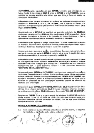 ELETROBRAS, após a aquisição deste pelo ESTADO, bem como pela celebração de um 
futuro Acordo de Acionistas da CELG D entre o ESTADO e a ELETROBRAS, após a 
aquisição do controle .acionário pela última, para que -defina a forma de gestão na 
mencionada distribuidora; 
Considerando que o ESTADO manifestou seu Interesse em promóver uma reestruturação 
societária na CELGPAR e CELG D, via CELGPAR, com 0 objetivo de alienar 51% 
(cinqüenta e um por cento) das ações ordinárias nominativas com direito a voto da CELG 
D para a ELETROBRAS; 
Considerando que o ESTADO, na -qualidade dé acionista controlador da CELGPAR, 
divulgou ao mercado em 29.11.2011 nos sítios eletrônicos da BM&F Bovespa S^A. - Bolsa' 
de Valores, Mercadorias e Futuros e da Comissão de Valores-Mobiliários - CVM a. 
pretensão de promover operação de fechamento de capital da CELGPAR; 
Considerando que o ingresso no colégio associativo da CELG D e a celebração do Acordo 
de Acionistas no âmbito desta distribuidora somente poderão ser implementados após a 
celebração de contrato de compra e venda de ações entre as partes. 
* ' * 
Considerando que o sucesso da gestão e sua viabilidade dependem necessariamente de 
aportes de recursos por parte do ESTADO, incfusive sob a forma de capital,-bem como 
adoção de novas práticas de governança corporativa na CELG D; 
Considerando que o ESTADO prètende aportar os referidos recursos financeiros na CELG 
D, com objetivo de liquidar dívidas do ESTADO com a CELG D e de aumentar o capital 
social da distribuidora, razão pela quál celebrou em .27 de dezembro de 2011 contrato de 
financiamento com a Caixa Econômica Federal - CAIXA (doravante denominado 
"CONTRATO DE FINANCIAMENTO"); e 
Considerando que o ESTADO e ELETROBRAS reconhecem que a eventual renovação do 
Contrato de Concessão de serviço público de distribuição de energia elétrica, outorgado à 
CELG D, dependerá do esforço conjunto empregado pelo ESTÁDÒ e ELETROBRAS para 
alcançar a recuperação técnica e econômico-financeíra da CELG D, de forma que as 
PARTES, na proporção de suas participações acionárias, possam se beneficiar do 
resultado após a renovação; 
Considerando que o ESTADO, ELETROBRAS/CELGPAR e CELG D celebraram em 24 de 
abril de 2012, o Acordo de Gestão da CELG D visando estabelecer a forma é condições 
de gestão e administração da CELG D (doravante denominado "ACORDO DE GESTÃO"); 
Resolvem as PARTES firmar o presente acordo de acionistas da CELGPAR, conforme 
dispõe o artigo 118 da Lei n.° 6.404, de 15.12.1976, com suas alterações .posteriores 
(doravante designada "Lei das Sociedades por Ações"), que se rege pelos princípios, 
condições e cláusulas seguintes: 
CLÁUSULA PRIMEIRA - DAS DEFINIÇÕES 
1.1. Sem prejuízo de outras definições constantes do presente Acordo, os seguintes 
termos terão os significados a eles adiante atribuídos: 
Documento Cópia - SICnet 
 