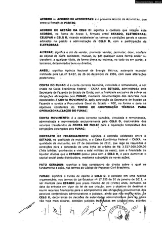 Documento Cópia - SICnet 
ACORDO ou ACORDO DE ACIONISTAS: é/o presente Acordo de Acionistas, que 
entre si firmam as PARTES; „ 
* w r 
ACORDO DE GESTÃO DA CELG D: significa o contrato que integra éste 
ACORDO, na forma do Anexo I, firmado entre' ESTADO, ELETROBRAS, 
CELGPAR e CELG D/visando estabelecer os termos e condições gerais a serem 
adotados na gestão e administração da' CELG D,. com a participação da 
ELETROBRAS; 
ALIENAR: significa o ato de vender, prometer vender, permutar, doar, conferir 
ao capital de outra sociedade, mutuar, ou por qualquer outra forma ceder ou 
transferir, a qualquer título, de forma direta, ou indireta, no todó ou em parte, a 
terceiros, determinados bens ou direitos; 
ANEEL: significa Agência Nacional de Energia Elétrica, autarquia especial 
instituída pela Lei.n0 9.427, de 26 de dezembro de 1996, com suas alterações 
posteriores; 
CONTA DO FUNAC: é a conta corrente bancária, vinculada e remunerada, a ser 
criada na Câixa Econômica Federal - CAIXA pelo ESTADO, administrada pela 
Secretaria de Fazenda do fstâdo de Goiás/ com a finalidade exclusiva de solver as 
obrigações abrangidas pelo ÉUNÁC, mediante movimentação dos recursos nela 
depositados à CONTA MOVIMENTO, após aprovação da Secretaria de Estado da 
Fazenda e ouvida a Procuradoria Geral do Estado - PGE, na forma e para os 
objetivos constantes do TERMO DE COOPERAÇÃO TÉCNICA PARA 
OPERACIONALIZAÇÃO DO FUNAC; 
CONTA MOVIMENTO: é a conta corrente bancária, vinculada e remunerada, 
administrada e movimentada exclusivamente pela CELG D, destinatária dos 
recursos transferidos da CONTA DO FUNAC para a liquidação tempestiva das 
obrigações abrangidas pelo FUNAC; 
CONTRATO DE FINANCIAMENTO: significa o contrato celebrado entre o 
ESTADO, na qualidade de mutuário, e a Caixa Econômica Federal - CAIXA, na 
qualidade de mutuante, em .27 de dezembro de 2011, que rege os requisitos e 
condições parã a concessão de uma linha de crédito de R$ 3.527.000.000,00 
(Três bilhões," qúinhentos e vinte e sete' milhões de reais), com a finalidade de 
liquidar dívidas que o ESTADO possui para com a CELG D, e para aumentar o 
capital social desta distribuidora, mediante subscrição de novas ações; 
FATO GERADOR: significa o fato constitutivo do direito sobre o qual se 
fundamenta a açâo, nos termos do Código de Processo Civil Brasileiro; 
FUNAC: significa o Fundo de Aporte à CELG D, e consiste em uma rubrica 
orçamentária, nos termos, da Lei Estadual n°. 17.555 dè 20 de janeiro de 2011, a 
ser mantida pelo ESTADO peio prazo mínimo de 30 (trinta) anos, contados da 
data da entrada em vigor da lei de sua criação, com O objetivo de destinar e 
reunir recursos fmanceiros para o adimplemento das obrigações provenientes dos 
passivos contenciosos administrativos e judiciais, ainda que nao esoflWados, jcla 
CELG D, decorrentes de decisões de autoridades administrativas para^sjjuais 
não haja mais recurso, decisões judiciais transitadas em julgado/e/ou acordos 
 