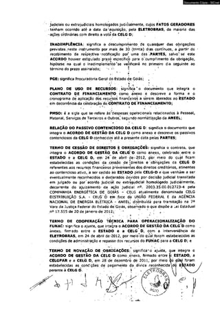 Documento Cópia - SICnet 
judiciais ou extrajudiciais homologados juòidiaímente, cujos FATOS GERADORES 
tenham ocorrido até a data da?aquisição, pela ELETROBRAS, da maioria das 
ações ordinárias com direito a voto da CÉLG D; 
INADIMPLÊNCIA: significa o déscumprimento de quaisquer das obrigações 
previstas-neste instrumento por mais de 30 (trinta) dias contínuos, a partir do 
recebimento da respectiva "notificação por uma das .PARTES, salvo" se' este 
ACORDO houver estipulado prazó específico pára ò cumprimento da obrigação, 
hipótese na qual o inadimplemento'se verificará no primeiro dia seguinte ao 
término do prazo assinalado; -;-r ! • * 
’ . . ' ‘ . 
PGE: significa Procuradoria Geral do Estado <le Goiás; , 
' r:- ■ . . * ■ ' * 
PLANO : DE USO DE. RECURSOS: significa * o documento que integra o 
CONTRATO DE FINANCIAMENTO como; anexo e descreve a forma e o 
cronograma de aplicação dòs recursos financeiros a sérém liberados ao ESTADO 
em decorrência da celebração do-CONTRATO DE FINANCIAMENTO; 
/ 3 ♦: * ■ 
PMSO: é a sigla que se refere às^despesas operacionais relacionados à Pessoal, 
Material, Serviços de Terceiros e Outros," segundp normâtlzação da ANEEL; 
■ f * ^ 
RELAÇÃO DO PASSIVO CONTENCIOSO DÁ CELG D: significa o documento que 
integra o ACORDO DE GESTÃO DA CELG D como anexo e descreve os passivos 
contenciosos da CELG D conhecidos até a presente dáta pelas PARTES; 
TERMO DE CESSÃO DÉ DIREITOS É OBRIGAÇÕES: significa o contrato, que 
integra o ACORDO DE GESTÃÒ DA CELG 'O como anexo, celebrado. entre o 
ESTADO è a CELG D, em 24 dè abril - tíe-= 2012, por meio do qual flcam 
estabelecidas as condições da .cessão de [direitos e obrigações da CELG D 
referentes aos recursos financeiros provenientes dos direitos cfeditórios, atinentes 
ao contencioso ativo, a ser cedido áò ESTADO pela CELG-D e que venham a ser 
eventualmente reconhecidos è declarados devidos por decisão judicial transitada 
em julgado ou por acordo judicial ou extrajudicial homologado judicialmente, 
decorrente do ajuizámentò- da ação judicial n°. 2003.35.00,012723-4 pela 
COMPANHIA ENERGÉTÍÇA DE GOIÁS - CELG atualmente denominada CELG 
DISTRIBUIÇÃO S.A. - CELG'D em ..face da UNIÃO FEDERAL E da AGÊNCIA 
NACIONAL DE ENERGIA ELÉTRICA - ANEEL; distribuída para-tramitação na 7a 
Vara da Justiça Federal do Éstadó de Goiás, observado o que dispõe a Lei Estadual 
n° 17.555 de 20 de janeiro de 2012; * . : f . 
' , ‘ ? * * 
TERMO DE COOPERAÇÃO TÉCNICA PARA OPE RACIONALIZAÇÃO DO 
FUNAC: significa o ajuste, que integra o ACORDO DÉ GESTÃO DA CELG D como 
ànexo, firmado entre o ESTADO é a CELG D, com a interveniência da 
ELETROBRAS, em 24 de abril de-2012, por meio dõ qual foram estabelecidas as 
condições de administração e repasse dós recursos do FUNAC para á CELG D; e 
TERMO DE NOVAÇÃO: DÊ OBRIGAÇÕES: significa1 o ajuste, que integra o 
ACORDO DE GESfÃO DA CELG D como anexo, firmado entre p ESTADO, a 
CELGPAR e a CELGD, em 28 de dezembro de 2011, por meio ao çfíí^l foram 
estabelecidas as condições de pagamento da dívida-récónhècidad<J ESJADO 
perante à CELG D. , - * 
 
