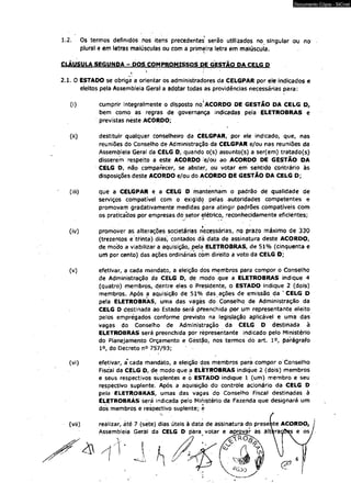 1.2. Os termos definidos nos itens precedentes serão utilizados no singular ou no 
plural e em letras maiúsculas ou com a primeira letra em maiúscula. 
CLAUSULA SEGUNDA - DOS COMPROMISSOS PE GESTÃO PA_CELG P 
l 1 
2.1. O ESTAPO se obriga a orientar os administradores da CELGPAR por ele indicados e 
eleitos pela Assembleía Geral a adotar todas as providências necessárias para: 
(i) cumprir Integralmente o disposto no'ACORDO PE GESTÃO PA CELG D, 
bem como as regras de governança indicadas pela ELETROBRAS e 
previstas neste ACORPO; 
(ii) destituir qualquer conselheiro da CELGPAR, por ele indicado, que, nas 
reuniões do Conselho de Administração da CELGPAR e/ou nas reuniões da 
Assembleia Geral da CELG D, quando o(s) assunto(s) a ser(em) tratado(s) 
disserem respeito a este ACORPO 'e/ou ao ACORPO PE GESTÃO PA 
CELG P, não comparecer, se abster, ou votar em sentido contrário às 
disposições deste ACÒRPO e/ou do ACORPO DE GESTÃO PA CELG P; 
(iii) que a CELGPAR e a CELG P mantenham o padrão de qualidade de 
serviços compatível com o exigido pelas autoridades competentes e 
promovam gradativamente medidas para atingir padrões compatíveis com 
os praticabos por empresas dô setor elétrico, reconhecidamente eficientes; 
(iv) promover as alterações societárias necessárias, no prazo máximo de 330 
(trezentos e trinta) dias, contados dá data de assinatura deste ACORDO, 
de modo a viabilizar a aquisição, pela ELETROBRAS, de 51% (cinqüenta e 
um por cento) das ações ordinárias com direito a voto da CELG D; 
(v) efetivar, a cáda mandato, a eleição dos membros para compor o Conselho 
de Administração da CÉLG P, de niodo que a ELETROBRAS indique 4 
(quatro) membros, dentre eles o Presidente, o ESTAPO indique 2 (dois) 
membros. Após a aquisição de 51% das ações de emissão da ' CELG D 
pela ELETROBRAS, uma das vagas do. Conselho de Administração da 
CELG O destinada ao Estado será preenchida por um representante eleito 
pelos empregados conforme previsto na legislação aplicável e uma das 
vagas do Conselho de Administração da CELG P destinada à 
ELETROBRAS será preenchida por representante indicado pelo Ministério 
do Planejamento Orçamento e Gèstão, nos termos dó art. I o, parágrafo 
Io, do Decreto n° 757/93; 
(vi) efetivar, a"cada mandato, a eleição dos membros para compor o Conselho 
Fiscal da CELG P, de modo que a ELETROBRAS indique 2 (dois) membros 
e seus respectivos suplentes e o ESTAPO indique 1 (um) membro e seu 
respectivo suplente. Após a aquisição do controle acionário da CELG P 
pela ELETROBRAS, umas das vagas do Conselho Fiscal destinadas à 
ELETROBRÁS será indicada pelo Ministério da Fazenda que designará um 
dos membros e respectivo suplente; e 
(vii) reálizar> áté 7 (sete) dias úteis à data de assinatura do presebte ACORPO, 
Assembleia Geral da CELG P para votar e aprovar as altfirao&es e os 
II 
v J 
Documento Cópia - SICnet 
 