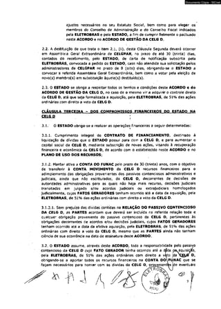 Documento Cópia - SICnet 
ajustes necessários no seu Estatuto Social, bem como para eleger os 
membros do Conselho de Administração e do Conselho Fiscal indicados 
pela ELETROBRAS e pelo ESTADO, a fim de cumprir fielmente o pactuado 
neste ACORDO e no ACORDO DE GESTÃO DA CELG D. 
2.2. A destituição de que trata o Item 2.1, (ii), desta Cláusula Segunda deverá ocorrer 
em Assembléia Geraf Extraordinária da CELGPAR, no prazo de até 30 (trinta) dias, 
contados do recebimento, pelo ESTADO, de carta de notificação subscrita pela 
ELETROBRAS, convocada a pedido do ESTADO, caso não atendida sua solicitação pelos 
administradores da CELGPAR no prazo de 8 (oito) dias, obrigando-se o ESTADO a 
convocar a referida Assembleia Geral Extraordinária, bem como a votar pela eleição de 
novo(s) rrembro(s) em substituição àquele(s) destituído(s). 
2.3. O ESTADO se obriga a respeitar todos os terròos e condições deste ACORDO e do 
ACORDO DE GESTÃO DA CELG D# no caso de o mesmo vir a adquirir o controle direto 
da CELG Df até que seja formalizada a aquisição, pela ELETROBRAS, de 51% das ações 
ordinárias com direito a voto da CELG D. 
CLÁUSULA TERCEIRA - DOS COMPROMISSOS FINANCEIROS DO ESTADO NA 
CELGJJ 
3.3. O ESTADO obriga-se a realizar as operações financeiras a seguir determinadas: 
3.1.1. Cumprimento integral do CONTRATO DE FINANCIAMENTO, destinado à 
liquidação de dívidas que o ESTADO possui para com a CELG D, e para aumentar o 
capitat social da CELG D, mediante subscrição de novas ações, visando à recuperação 
financeira e econômica da CELG D, de acordo com o estabelecido neste ACORDO e no 
PLANO DE USO DOS RECURSOS; 
3.1.2. Manter ativa a CONTA DO FUNAC peio prazo de 30 (trinta) anos, com o objetivo 
de transferir à CONTA MOVIMENTO da CELG D recursos financeiros para o 
adimplemento das obrigações provenientes dos passivos contenciosos administrativos e 
judiciais, ainda que não escriturados, da CELG O, decorrentes de decisões de 
autoridades administrativas para as quais não haja mais recurso, decisões judiciais 
transitadas em julgado e/ou acordos judiciais ou extrajudiciais homologados 
judicialmente, cujos FATOS GERADORES tenham ocorrido até a data da aquisição, pela 
ELETROBRAS, de 51% das ações ordinárias com direito a voto da CELG D. 
3.1.2.1. Sem prejuízo das dívidas contidas na RELAÇÃO DO PASSIVO CONTENCIOSO 
DA CELG D, as PARTES acordam que deverá ser incluída na referida relação toda e 
qualquer obrigação proveniente do passivo contencioso da CELG D, pertinentes às 
obrigações decorrentes de acordos e/óu decisões judiciais, cujos FATOS GERADORES 
tenham ocorrido até a data da efetiva aquisição, pela ELETROBRÁS.. de 51% das ações 
ordinárias com direito a voto da CELG D, mesmo que as PARTES ainda não tenham 
ciência de sua ocorrência na data de assinatura deste ACORDO. 
3.2. O ESTADO assume, através deste ACORDO, toda a responsabilidade pelo passivo 
contencioso da CELG D cujo FATO GERADOR ténha ocorrido até a djãta dôv aquisição, 
pela ELETROBRAS, de 51% das ações ordinárias com direito a vito ;da O, 
obrigando-se a aportar todos os recursos financeiros na CONTA DOfÜNAC que se 
façam necessários para honrar com as dívidas da CELG D, provenientes de eventuais 
 