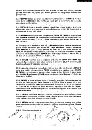 Documento Cópia - SICnet 
decisões de autoridades administrativas para as quais não haja rriais. recurso, decisões 
judiciais transitadas em julgado e/ou acordos judiciais ou extrajudiciais homologados 
judicialmente. 
3.3. O ESTÀDO declara que existe previsão orçaméritaria destinada ao FUNAC, no valor 
inicial de R$ 10,000:000,00 (dez milhões de reáis), para o Cumprimento da obrigação 
assumida no item 3.2 acima;. 
■ * * *« ■ ■'* 3.4. O ESTADO obriga-àe a adotar todas as providências, nb que tange ao orçamento 
público, para gdrantir o cumprimento dã obrigação ás?umida no item-3.2 durante todo o • 
prazo previsto no item 3:1.2 acima. * 
3.5. O ESTADO depositará recursos financeiros na ÇONTA DO FUNAC, e os transferirá 
parã a CONTÀ MOVIMENTO, na medida em que forem necessários pará cobertura do 
passivo referido nos itens 3/1,2 e 3.2. acima, ressalvado o saldo mínimo de que trata o 
item 3.6 abaixo. ^ * 
*■ 1 ' '.*4 
3.6. Sem prejuízo do disposto nò Item 3.5V ò ÉstADÔ obriga-se a efetuar os repasses 
que se fizerem necessários pára manter na CONTA DO FUNAC, desde a assinatura 
deste ACORDO e . pelo o. prâzò/previsto no item: 3,1.2, um saldo mínimo de 
’R$ 10.000.000,00 (det milhões de reais), que deverá.ser atualizado anualmente segundo 
os mesmos índices adotados'pêlo ESTADO para a atualização'monetária de que trata o 
art. 168, §1° da Lei Estadual n° 11.651 de 2'6_.*l2;i^91, 
3.7. O ESTADO reconhece que os depósitos efetuados na CONTA DO FUNAC não 
representarão adiantamento pará futuro aumento de capital na CELG D, e nem diluição 
. da participação acionaria dos sêus acionistas. 
3.8. Em garantia adicional da obrigação prevista nos itens 3.1.2 e 3.2 retros, o ESTADO 
obriga-se a creditar integralmente no FUNAC e imediatamente repassar para a CONTA 
DO FUNAC, eventuais valores qüe porventura receba,-a título de êxito do contencioso 
ativo da CELG D, cedidos ao ESTADO, conforme disposto ha Lei Estadual n° 17.555 de 
20 de janeiro de 2012. * ' - ; ■ 
3.9. 0 ESTADO se obriga a liquidar todas as obrigações assumidas na forma do caput do 
Art. ío e seu Parágrafo^ Único datei Estadual n° 17.555 dé 20 de janeiro de 2012, bem 
como manter provisionatfo o valor mínimo constante do caput do Art. 6o da Lei Estadual 
n° 17,555 de 20 dé janeiro, de 2012, em todo o período'da operação do FUNAC, 
independentemente da réalização financeira dos direitos créditórios a ser cedidos pela 
CELG D ao ESTADO ^ ‘ 
3.10. O ESTADO obrigar-se a respeitar e observar todòs os termos e condições previstos 
neste ACORDO, em espedal o disposto nesta Cláusula Terceira, ainda que o ESTADO 
venha a adquirir o controle acionário direto da CELG D. 
3.11. Ò ESTADO déclarà expressamente que obteve previamente todas as autorizações 
i 
 