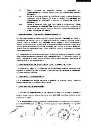 Documento Cópia - SICnet 
(i) Cumprir fielmente ás obrigações contidas no CONTRATO DE 
FINANCIAMENTO, conforme valores constantes no PLANO DE USO DE 
RECURSOS; 
(ii) Atender a todos os reQuisitos e condições e cumprir todas as obrigações 
necessárias para a liberação de todas as parcelas do CONTRATO DE 
FINANCIAMENTO, observado o disposto no PLANO DE USO DE 
RECURSOS; e 
(iii) Liquidar a dívida que detém para com a CELG D, decorrente do TERMO 
DE NOVAÇÃO DE OBRIGAÇÕES, bem como promover o aumento do 
capital social da CELG D, segundo a forma e cronograma definidos no 
PLANO DE USO DE RECURSOS. 
CUUSULA OUARTA - OBRIGAÇÕES GERAIS DAS PARTES 
4.1. As PARTES deverão conduzir os negócios com lealdade à CELGPAR e à CELG D, 
abstendo-se de praticar, por sif por suas controladas ou coligadas, atos que possam 
implicar conflito de interesse com a CELGPAR ou com a CELG D, comprometendo-se a 
comunicar uns aos outros à existência de qualquer circunstância que possa conduzir a tal 
conflito, entendendo-se por conflito de interesses,^ para os fins do presente ACORDO, 
aquelas situações enumeradas no art. 156 e parágrafos da Lei n®. 6.404/1976, com suas 
alterações posteriores, 
4.2. Observadas as condições econômicas e financeiras, as PARTES deverão orientar 
seus administradores para que os recursos da CELGPAR e da CELG D sejam geridos de 
modo a assegurar o maior retorno possível para os seus acionistas, observadas as 
melhores técnicas e práticas de gestão. 
CLÁUSULA QUINTA - DA INVERVENIÊNCIA DA CELGPAR E DA CELG D 
A CELGPAR e a CELG D, na qualidade de intervenientes anuentes, declaram estar 
cientes e de acordo com todos os termos e condições deste ACORDO DE ACIONISTAS, 
de forma integrai e irrestrita. 
CLÁUSULA SEXTA - DA DENÚNCIA 
6.1 A ELETROBRAS poderá denunciar o ACORDO a qualquer tempo, mediante 
comunicação escrita na fôrma da Cláusula Nona. 
CLÁUSULA SÉTIMA - DA RESCISÃO 
7.1. Em caso de INADIMPLÊNCIA de qualquer <jas PARTES, a PARTE adimplente 
poderá, a seu exclusivo critério, considerar este ACORDO rescindido de pleno direito 
para todos os efeitos. 
7.2. A ELETROBRAS poderá considerar imediatamente rescindido de pleno direito o 
 