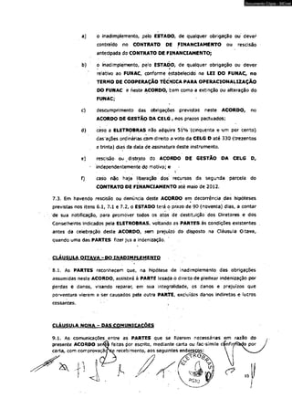 a} o inadimplemento, pelo ESTADO, de qualquer obrigação ou dever 
contraído no CONTRATO DE FINANCIAMENTO ou rescisão 
antecipada do CONTRATO DE FINANCIAMENTO; 
b) o inadimplemento, pelo ESTADO, de qualquer obrigação ou dever 
relativo ao FUNAC, conforme éStabelecidó na LEI DO FUNAC, no 
TERMO DE COOPERAÇÃO TÉCNICA PARA OPERACIONALUAÇÃO 
DO FUNAC e nesté ACORDO, bem como a extinção ou alteração do 
FUNAC; 
c) descumprimento das obrigações previstas neste ACORDO, no 
ACORDO DE GESTÃO DA CELG , nos prazos pactuados; 
d) caso a ELETROBRAS não adquira 51% {cinqüenta e um por cento) 
dasações ordinárias com direito a voto da CELG D até 330 (trezentos 
e trinta) dias da data de assinatura deste instrumento. 
e) rescisão ou distrato do ACORDO DE GESTÃO DA CELG D, 
independentemente do motivo; e 
' i 
f) caso não haja liberação dos recursos da segunda parcela do 
CONTRATO DE FINANCIAMENTO até maio de 2012. 
7.3. Em havendo rescisão ou denúncia deste ACORDO em decorrência das hipóteses 
previstas nos itens 6.1, 7*1 e 7.2, o ESTADO terá ò prazo de 90 (noventa) dias, a contar 
de sua notificação, para promover todos os atos de destituição dos Diretores e dos 
Conselheiros indicados pela ELETROBRAS, voltando as PARTES às condições existentes 
antes da celebração deste ACORDO, sem prejuízo do disposto na Cláusula Oitava, 
quando uma das PARTES fizer jus a indenização. 
CLÁUSULA OITAVA - DO INADIMPLEMENTO 
i 
8.1. As PARTES reconhecem que, na hipótese de inadimplemento das obrigações 
assumidas neste ACORDO, assistirá à PARTE lesada ò direito de pleitear indenização por 
perdas e danos, visando reparar, em sua integralidade, os danos e prejuízos que 
porventura vierem a ser causados pela outra PARTE, excluídos danos indiretos e lucros 
cessantes. 
CLÁUSULA NONA - DAS COMUNICAÇÕES 
9.1. As comunicações entre as PARTES que se fizerem necessárias em razão do 
presente ACORDO sef^i feitas pór escrito, mediante carta ou fac-símile c^nfir/fi^o por 
carta, com comprovação^ recebirriento, aos seguintes endereces: 
■1 - -ti 
Documento Cópia - SICnet 
 