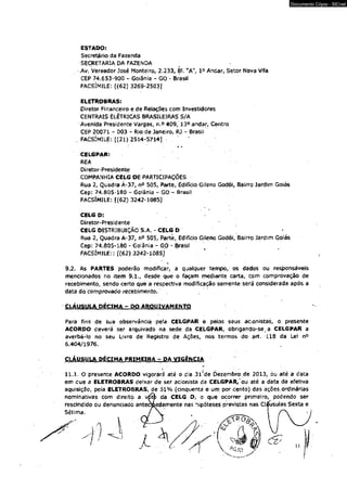 ESTADO: 
Secretário da Fazenda 
SECRETARIA DA FAZENDA 
Av. Vereador José Monteiro, 2.233, BI. "A", 1° Andar, Setor Nova Vtfa 
CEP 74.653-900 - Goiânia - GO - Brasil 
FACSÍMILE: [(62) 3269-2503J 
ELETROBRAS: 
Diretor Financeiro e de Relações com Investidores 
CENTRAIS ELÉTRICAS BRASILEIRAS S/A 
Avenida Presidente Vargas, n.o 409, 13° andar, Centro 
CEP 20071 - 003 - Rio de Janeiro, RJ - Brasil 
. FACSÍMILE: [(21) 2514-5714] • 
* * 
CELGPAR: 
REA 
Diretor-Presidente 
COMPANHIA CELG OE PARTICIPAÇÕES 
Rua 2, Quadra Á-37, n° 505, Parte, Edifício Gileno Godói, Bairro Jardim Goiás 
Cep: 74.805-180 - Goiânia - GO - Brasil 
FACSÍMILE: ((62) 3242-1085] 
CELG D: 
Diretor-Presidente 
CELG DISTRIBUIÇÃO S.A. - CELG D 
Rua 2, Quadra A-37, n° 505, Parte, Edifício Gileno Godói, Bairro Jardim Goiás 
Cep: 74,805-180 - Goiânia - GO * Brasil 
FACSÍMILE:: [{62)3242*1055] ' . * 
s. 
Documento Cópia - SICnet 
9.2. As PARTES poderão modificar, a qualquer tempo, os dados ou responsáveis 
mencionados no item 9.1., desde que o façam mediante carta, com comprovação de 
recebimento, sendo certo que a respectiva modificação somente será considerada após a 
data do comprovado recebimento. . 
CLÁUSULA DÉCIMA - DO ARQUIVAMENTO 
Para fins de sua observância pela CELGPAR è petos seus acionistas, o presente 
ACORDO deverá ser arquivado na sede da CELGPAR, obrigando-se, a CELGPAR a 
averbá-lo no seu Livro de Registro de Ações, nos termos do art. 118 da Lei n° 
6.404/1976. 
CLÁUSULA DÉCIMA PRIMEIRA - DA VIGÊNCIA 
o 
11.1. O presente ACORDO vigorará1 até o dia 31 Xde Dezembro.de 2013, ou até a data 
em que a ELETROBRAS deixar de ser acionista da CELGPAR/ou até a data da efetiva 
aquisição, pela ELETROBRAS, de 51% (cinqüenta e um por-cento) das ações.ordinárias 
nominativas com direito a vótfc da CELG O, o que ocorrer primeiro, podendo ser 
rescindido ou denunciado antecloadamente nas hipóteses previstas nas Cláusulas Sexta e 
 
