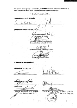 Documento Cópia - SICnet 
Por estarem àssím justas e contratadas, as PARTES assinam este instrumento em.6 
(seis) vias dé igual teor e efeito, juntamente com as testemunhas abaixo. 
Brasília, 24 de abril de 2012. 
POR PARTE DA ELETROBRÁS: 
' ^ 
POR PARTE DO ESTADO DE GOI 
Ma^coni Ferreira Periiíolunior 
Governador do Estado 
Alexandre Eduardo Felipe Tocantins 
Procurador Geral do Estado de Groiás 
Simão Girineu Dias 
Secretario da Fazenpa do Estado de Goiás 
INTERVENIENTES ANUENTES; 
POR PARTE DA CELG D: 
Y62./<??. JJ>/~ 9*Y 
- £ £ / / ? A//t K( yQtH/ A M T t SBÁJSU 
è & P f : o ° ( .3 c o . < é & . s * 
 