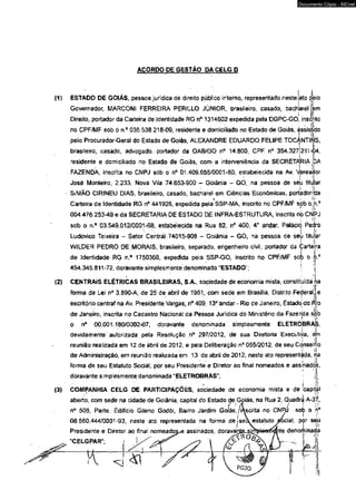 ACORDO PE GESTÃO DA CELG D 
Documento Cópia - SICnet 
{1} ESTADO DE GOIÁS, pessoa jurídica de direito público interno, representado neste ato òèlo 
Governador, MARCONI FERREIRA PERILLO JÚNIOR, brasileiro, casado, bacharel jem 
Direito, portador da Carteira de Identidade RG n° í 314502 expedida pela DGPC-GO, inscrito 
no CPF/MF sob ò n.° 035.538 218-09, residente e domiciliado no Estado de Goiás, assistido 
pelo Procurador-Geral do Estado de Goiás, ALEXANDRE EDUARDO.FELIPE TOC^NTlijjS, 
brasileiro, casado, advogado, portador da OAB/GO n° 14.800, CPF nQ 354.3271211^04, 
residente e domiciliado no Estado de Goiás, com a interveniência da SECRETARIA:DA 
FAZENDA, inscrita no CNPJ sob o n° 01.409.655/0001-80, estabelecida na Av. ^ereador 
Josè Monteiro, 2.233, Nova Vila 74.653-900 - Goiânia - GO, na pessoa de seu 1iti|ar 
Si MÃO CIRINEU DIAS, brasileiro, casado, bacharel em Ciências Econômicas, portadoripa 
» : {1 ■ 
Carteira de Identidade RG n° 441928, expedida pela SSP-MA, inscrito no CPF/MF sob o^h,° 
004.476.253-49 e da SECRETARJA DE ESTADO D£ INFRA-ESTRUTURA, inscrita nò CNPJ 
sob o n.° 03.549.012/0001-68, estabelecida na Rua 82, n° 400, 4o andar, Paláció Pecro 
Ludovico Teixeira - Setor Central 74015-908 - Goiânia - GO, na pessoa de seu titiiar 
■ I 
WILDER PEDRO DE MORAIS, brasileiro, separado, engenheiro civil, portador da Çartera 
de Identidade RG n.° 1750368, expedida pela SSP-GO, inscrito no CPF/MF sob o à° 
454.345.811-72, doravante simplesmente denominado "ESTADO'; | ,i 
(2) CENTRAIS ELETRI•C A’ S BRASILEIR‘ AS, S.A., sociedade de economia mista, consti.t! uída:.n-Ía 
i t ■ 
forma da Lei n° 3.890-A, de 25 de abril de 1961, com sede em Brasília, Distrito Federal; e 
escritório centrai na Av. Presidente Vargas, n° 409, 13° andar - Rio de Janeiro, Estada do Âío 
de Janeiro, inscrita no Cadastro Nacional da Pessoa Jurídica do Ministério da Fazerída sob 
! i* 
o n° 00.001.180/0002-07, doravante denominada simplesmente ELETROBRAS, 
devidamente autorizada pela Resolução n° 297/2012, de sua Diretoria Executija, éjn 
reunião realizada em 12 de abril de 2012, e pela Deliberação n° 055/2012, de seu Conselho 
de Administração, em reunião realizada em 13 de abrii de 2012, neste ato representa!da, na 
; i 4r forma de seu Estatuto Social, por seu Presidente e Diretor ao final nomeados e assinados, 
doravante simplesmente denominada “ELETROBRAS"; 
(3) COMPANHIA CELG DE PARTICIPAÇÕES, sociedade de economia mista e de ‘capíSl 
aberto, com sede na cidade de Goiânia, capital do Estado de.Goiás, na Rua 2, Quadra A-37, 
C ‘ 11 ' ' ' 1 
n° 505, Parte, Edifício Gileno Godói, Bairro Jardim Gofás,/inscrita no < 
08.560.444/0001-93, neste ato representada na forma de j s e  estatuto 
Presidente e Diretor ao final nomeadoí 
assinados, doravahj 
“CELGPAR"; 
K 
ial, por sêjú 
e denominada 
J 
; '■* 
 
