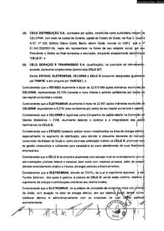 (4) CELG DISTRIBUIÇÃO S.A , socfedade por ações, constituída como subsidiária integral jda 
CELGPAR, com sede na cidade de Goiânia, capital do Estado de Goiás, na Rua 2, Quac 
I 
A-37, n° 505, Edifício Gileno Godói, Bairro Jardim Goiás, inscrita no CNPJ sob o j 
01.543.032/0001-04, neste ato representada na forma de seu estatuto social, por seu 
Presidente e Diretor ao final nomeados e assinados, doravante simplesmente deno ninada 
"CELG D”; e 
(5) CELG GERAÇÃO E TRANSMISSÃO S.A. (qualificação), na qualidade de intervénient 
anuente, doravante simplesmente denominada CELG G/T; 
Sendo ESTADO, ELETROBRAS, CELGPAR e CELG D doravante designadas iguailmen 
por “PARTE" e em conjunto por “PARTES"), e 
Considerando que o ESTADO atualmente é titular de 32.676.889 ações ordinárias escriturais 
CELGPAR, representando 99,70% (noventa e nove inteiros e setenta centésimos por ceijrto) éáo 
seu capital social total e votante; 
Considerando que a ELETROBRAS atualmente é titular de 22,967 ações ordinárias escriturais d 
CELGPAR, equivalentes a 0,07% (sete centésimos por cento) do seu capital social total e votante; 
Considerando que a CELGPAR é registrada como Companhia de capita) aberto na Comisàão de 
Valores Mobiliários - CVM, atualmente detendo o controle e a irrtegralidade das .ações 
nominativas da CELG D; j 
Considerando que o ESTADO necessita realizar novos investimentos na área de energia elétricjí, 
especialmente no segmento de distribuição, para atender à crescente demanda do mercad) 
consumidor do Estado de Goiás e, como acionista controlador indireto da CELG D, promover atos 
de gestão necessários e suficientes para capacitá-la ao pleno atendimento de suas finalijdadè s 
empresariais; 
i . j 
Considerando que a CELG D se encontra atualmente com elevado nível de endividamento cbm as 
administrações públicas federai e estadual, bem como com credores privados, além de pOssuil* 
elevado endividamento relativo a tributos, encargos setoriais e financiamentos; j j 
Considerando que a ELETROBRAS, através de ITAIPU, da qual é importante acionista, è doe' 
Fundos Setoriais , dos quais é gestora, é credora da CELG D, sendo estes créditos, relativos j 
suprimento de energia e contribuições ordinárias aos citados fundos; ! :j 
Considerando que a ELETROBRAS, na qualidade de sociedade de economia mista sob çántrolè 
da União, com atuação no setor de energia elétrica, tem por objetivA s/o cVt el, denjre/ ou' tros,-i 
colaborar técnica e administrativamente com as empresas de cujo cadttal parjticipi 
acionariamente; ^ ^ y j 
<TS PGJO 
Documento Cópia - SICnet 
 