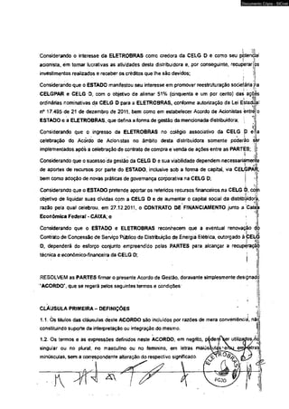 Considerando o interesse da ELETROBRAS como credora da CELG D e como seu pj! jtentMiaí 
acionista, ém tomar lucrativas as atividades desta distribuidora e, por conseguinte, recuperar |os 
investimentos realizados e receber os créditos que lhe são devidos; 
Considerando que o ESTADO manifestou seu interesse em promover reestruturação sodeiária jna 
CELGPAR e CELG O, com o objetivo de alienar 51% (cinqüenta e um por cento) das açòés 
ordinárias nominativas da CELG D para a ELETROBRAS, conforme autorização da Lei Estadii a 
n° 17.495 de 21 de dezembro de 2011, bem como em estabelecer Acordo de Acionistas entre 
ESTADO e a ELETROBRAS, que defina a forma de gestão da mencionada distribuidora; | 
Considerando que o ingresso da ELETROBRAS no colégio associativo da CELG D e 
' l ; 
celebração do Acõrdó de Acionistas no âmbito desta distribuidora somente poderão isfer 
implementados após a ceíebração de contrato de compra e venda de ações entre as PARTAS; 
Considerando que o sucesso da gestão da CELG D e sua viabilidade dependem necessariamente 
1 
de aportes de recursos por parte do ESTADO, inclusive sob a forma de capitai, via CELGPAR, 
bem como adoção de novas práticas de governança corporativa na CELG D; 
Considerando que o ESTADO pretende aportar os referidos recursos financeiros na CELG D, corjn 
objetivo de liquidar suas dívidas com a CELG D e de aumentar o capital social da distribúidora, 
razão peia qual celebrou, em 27.12.2011, o CONTRATO DE FfNANCIAMENTO junto a Caix 
Econômica Federal- CAIXA; e 
Considerando que o ESTADO e ELETROBRAS reconhecem que a eventual renovação do 
Contrato de Concessão de Serviço Público de Distribuição de Energia Elétrica, outorgado à CELG 
D, dependerá do esforço conjunto empreendido pelas PARTES para. alcançar a recuperação 
técnica e econômico-financeira da CELG D; j i 
RESOLVEM as PARTES firmar o presente Acordo de Gestão, doravante simplesmente designado 
"ACORDO", que se regerá pelos seguintes termos e condições 
CLÁUSULA PRIMEIRA - DEFINIÇÕES 
1.1. Ós títulos das cláusuías deste ACORDO são incluídos por razões de mera conveniência, nãç 
constituindo suporte da interpretação ou integração do mesmo. 
1.2- Os termos e as expressões definidos neste ACORDO, em negrito, pidenrffW utilizados/ho 
singular ou no plural, no masculino ou no feminino, em letras mâiús&ulas enrjHetras 
minúsculas, sem a correspondente alteração do respectivo significado. 
W í  ^ 
I 
. ,j I 
Documento Cópia - SICnet 
 