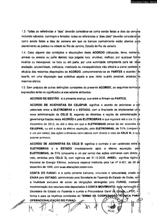 Documento Cópia - SICnet 
1.3. Todas as referências a "dias" deverão considerar-se como sendo feitas a dias da semána 
incluindo sábados, domingos e feriados; todas as referências a "dias úteis" deverão considerarA-se 
como sendo feitas a dias da semana em que os bancos normalmente estão abertos pèra 
atendimento ao público na cidade do Rio de Janeiro, Estado do Rio de Janeiro. 
1.4. Caso alguma das condições e disposições deste ACORDO (cláusulas, itens, números, 
alíneas ou anexos ou parte destes) seja julgada nula, anulável, ineficaz, por qualquer forma 
inválida ou inexequível, no todo ou em parte, por uma autoridade competente para tal, essa 
anulação, anulabilidade, ineficácia, invalidade ou inexequibilidáde não afetará a plena validadèjíe 
eficácia das restantes disposições do ACORDO, comprometendo-se as PARTES a acordar, jjde 
boa-fé, em uma disposição que substitua aquela e que, tanto quanto possível, produza [l 
mesmos efeitos. l| 1: 
1.5. Sem prejuízo de outras definições constantes do presente ACORDO, os seguintes termos 
expressões terão os significados a eles adiante atribuídos: 
ACORDO DE GESTÃO: é a presente avença, que entre si firmam as PARTES; 
ACORDO DE ACIONISTAS DA CELGPAR; significa o acordo de acionistas a ser 
celebrado entre a ELETROBRAS e o ESTADO, com a finalidade de implementar urr 
nova administração da CELG D, segundo as diretrizes e regras de administração! 
i! 
governança fixadas neste ACORDO e pela ELETROBRAS e que vigorará até o dia 31 <S 
Dezembro de 2013, ou até a data em que a ELETROBRAS deixar de ser acionista da 
CELGPAR, ou até a data da efetiva aquisição/ pela ELETROBRAS, de 51% (cinquent 
e um por cento) das ações ordinárias nominativas com direito a voto da CELG D, o que 
ocorrer primeiro. 
ACORDO DE ACIONISTAS DA CELG D; significa o contrato a ser celebrado entre 
ELETROBRAS e o ESTADO imediatamente após a efetiva aquisição, pe 
ELETROBRAS, de 51% (cinqüenta e um por cento) das ações ordinárias com direito a 
voto, emitidas pela CELG D, com vigência, até 31 12,2035, ANEEL: significa Agêncpi Iar 
Nacional de Energia Elétrica, autarquia especial instituída pela Lei n° 9.427, de 26 d | 
dezembro de 1996, com suas alterações posteriores. 
CONTA DO FUNAC: é a conta corrente bancária, vinculada e remunerada, criada na 
CAIXA pelo ESTADO, administrada pefa Secretaria de Fazenda do Estado de Goiás, cofr 
i| 
a finalidade exdusiva de soiver as obrigações abrangidas pelo FUNAC, mediantç 
movimentação dos recursos nela depositados à CONTA MOVIMENTO, atós apròvaçãó d 
Secretaria de Estado da Fazenda e ouvida a Procuradoria Geral ds> EjstaàsLz^PGE, r 
forma e para os objetivos constantes do TERMO DE COOPERAGÃÒ-TÉCfNICA PAR 
OPERACIONAUZAÇAO DO FUNAfij- 
£ 
* a X 
 