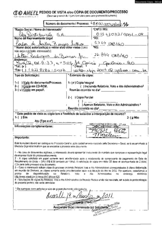 (S&ANEEL P E D , D 0D E V I S T A e / o u c Ó p l A DE DOCUMENTO/PROCESSO 
(Deve ser preenchido 1 (um) formulário para cada processo/documento) fiçrXfJt NtCiMti. flí fM.SC'A í 
Número do documento / Processo: A g SOO.CQO'^OQj^ct 3 
*Razão Social I Nome do Interessado1 
ÇjQSr 6 . A 
*CNPJ / RG: 
O is U lo^l Qonl - ck 
Nome d<9 Representante Legal 
_ fír-c^ 
Nome do(a) autorizado(a) a retirar e/oa obter vistas (caso 
não seja o próprio interessado) 
l c t c l y y > n i&x 
*RG: 
I6  Q . 
lodAxgy-^ 
*RG: 
ereço: 
w ?5 o S 
*Tel.: fa ) T 
*Fax: ( ) ( G2) 
J - ^ t Q 
* E^mail: 
' ^ C í i J b ^ nJ U a o o ^ <& G O » , .W l 
Tipo de Solicitação: 
1 - ( ) Vista do documento/Processo. 
2- ( ) Cópia em CD-ROM. 
3- (v i Cópia em papel2. 
* Extensão da cópia: 
1- (^f) Cópia Integral 
( ) Incluindo Relatório, Voto e Ato Administrativo3 
Reunião ocorrida no dia4 
2 -( ) Cópia Parcial 
( ) 
( ) Apenas Relatório, Voto e Ato Administrativo3 
Reunião ocorrida no dia4 
* Este pedido de vista ou cópia tem a finalidade de subsidiar a interposição de recurso? 
1- ( ) Sim 2- Não 
Ato (Tipo e n°) 
48513.027663/2011-00 - ia via 
Informações complementares: 
Importante: 
. ANEEL-PROTOCOLO- G E R A L 
È0SÜL, 
Este formulário deverá ser entregue no Protocolo-Geral e, após cadastramento realizado pela Secretaria - Geral, será encaminhado à 
Unidade Organizacional em que se encontrar o processo e/ou documento. 
1 - No caso de documentos sigiiosos, o interessado deverá apresentar instrumento de mandato que comprove a representação legal 
da empresa titular do processo/documento. 
2 - A cópia solicitada em papel somente será providenciada após o recebimento do comprovante de pagamento da Guia de 
Recolhimento da União - GRU (R$ 0,50 centavos por folha). A solicitação de cópia em mídia CD deve vir acompanhada de 2 (dois) 
CDs para cada processo e/ou documento. 
3 - Caso o interessado solicite cópia do processo incluindo Relatório,Voto e Ato Administrativo correspondentes à última deliberação 
em reunião da Diretoria, as cópias somente serão providenciadas após a publicação do Ato no DOU. Por oportuno, ressaltamos a 
prática da disponibilização do Relatório, Voto e Ato Administrativo no endereço eletrônico 
http://www.aneei.qov.br/area.cfm?idArea=425. 
4 - Solicitações de cópias do Relatório, Voto e Ato Administrativo de Reunião Pública ainda não realizada, até a data de protocolização 
do presente pedido, não serão atendidas. 
* Os campos com asterisco são de preenchimento obrigatório, 
ÍKÚAIL d e / ) ^ 2 . d e fo} J 
Assjpata«ràó(a) Interessado (a)/ 
P h T ' J p7 - n • ' 
Documento Cópia - SICnet 
 