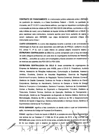 CONTRATO DE FINANCIAMENTO: é o instrumento jurídico celebrado entre o ESTApJo 
na qüalidade de mutuário, e a Caixa Econômica Federal - CAIXA, na qualidade ide 
.V *[! 
mutuante, em 27.12.2011 e seus futuros aditivos, que rege os requisitos e condições para 
a concessão de tinha de crédito de R$ 3.527.000.000,00 (três bilhões, quinhentos e vinte e 
•Mi 
sete milhões de reais), com a finalidade de liquidar dívidas do ESTAOO com a CELG D<e 
<i • 
para capitalizar esta distribuidora, mediante aportes para futuro aumento de capital/ a 
serem realizados pelo ESTADO, cuja cópia devidamente assinada íntegra este 
instrumento como Anexo í; 
CUSTO EXCEDENTE: é a soma das despesas durante o período a ser considerado! 
X 
metodologia do, fluxo de caixâ descontado para definição do PREÇO, conforme cláusula 
9.2, alínea T, n° (i), com o custo efetivo do pessoal próprio excedente relativo jà 
. ' i 
ESTRUTURA CENTRALIZADA da CELG D, quándo comparado com a força de traballjto 
de cada categoria profissional, em cada área do organograma da Empresa de Referência 
da ANEEL, , excluídos os custos com empregados próprios alocados em investimentos! è 
os relativos aos optantes dos PDV-2012 e PDV-2009, t 
ESTRUTURA CENTRALIZADA DA CELG D: áreas constantes do organograma da 4 Empresa de Referenda aprovada pela ANEEL para a CELG D. Presidência, Auditoria 
Interna, Assessoria de Rélações Institucionais, Comunicação e Qualidade, Assessora 
.l|' 
Jurídica, Ouvidoria, Diretoria de Assuntos Regulatórios, Gerencia de Regulação 
Econômico-Financeira, Gerência de Regulação Técnico-Comercial, Diretoria Comercial, 
Gerência de Gestão Comercial, Gerência de Perdas e Medição, Gerência de Clientes 
Corporativos, Gerência de Atendimento, Gerência de Compra e Venda de Energiii 
Diretoria Financeira e Controladoria, Gerência Financeira, Gerência de Contabilidade-é 
Contas a Receber* Gerência de Orçamento e Planejamento Tributário, Gerência dç1; 
Tesouraria, Diretoria Técnica, Gerência de Operação, Gerência de Planejamento ô; 
Manutenção, Gérênda de Planejamento da Expansão do Sistema Elétrico, Gerência dèj 
Normalização, Diretoria de RH e Administrativo, Gerência de RH e Desenvolvimentòj: 
m 
Gerência de Saúde e Segurança, Gerência Administrativo e Serviços Gerais, Gerênda dé^ 
Suprimentos e Gerência de TI e Telecom; 
I 
FATO GERADOR: significa o fato constitutivo do direito sobre o qual se fundamenta a 
ação, nosteimos do Código de Processo Civil Brasileiro; 
FUNAC: significa o Fundo de Aporte à CELG D, e consiste em uma nJbrica òwamentárj 
nos termos da Lei Estadual n° 17.555 de 20 de janeiro de 2012, a ser mantlffap 
ESTAOO pelo prazo mínimo de 30 (trinta) anos, contados da data da entrada em vigor dfa-lei 
de sua criação, com o objetivo de destinar e reunir red^&QtàJ^ceiros para fer 
s ? V__M- 
_ . *l 
PGJO 
Documento Cópia - SICnet 
 