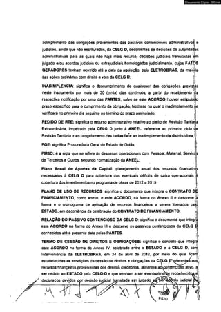Documento Cópia - SICnet 
adimplemento das obrigações provenientes dos passivos contenciosos administrativo^1 e 
judiciais, ainda que não escriturados, da CELG D, decorrentes de decisões de autoridades 
administrativas para as quais não haja mais recurso, decisões judiciais transitadas I'm 
lLi julgado e/ou acordos judiciais ou extrajudiciais homologados judicialmente, cujos FATOS 
GERADORES tenham ocomdo até a data da aquisição, pela ELETROBRAS, da maiòVia 
das ações ordinárias com direito a voto da CELG D; 
INADIMPLÊNCIA: significa o descumprímento de quaisquer das obrigações previsi 
neste instrumento por mais de 30 (trinta) dias contínuos, a partir do recebi mento. 
respectiva notificação por uma das PARTES, salvo se este ACORDO houver estipulàpo 
prazo específico para o cumprimento da obrigação, hipótese na qual o inadimplemento jie 
verificará no primeiro dia seguinte ao término do prazo assinalado; j 
as 
i 
a 
j i 
PEDIDO DE RTE: significa o recurso administrativo relativo ao pleito de Revisão Tarifária 
Extraordinária, impetrado pela CELG D junto á ANEEL. referente ao primeiro ciclo de 
Revisão Tarifária e ao congelamento das tarifas face m ao inadimplemento da distribuidora;' l|; 
M PGE: significa Procuradoria Geral do Estado de Goiás; 
PMSO: é a sigla que se refere às despesas operacionais com Pessoal, Material, Servíço's 
de Terceiros e Outros, segundo normatização da ANEEL; 
Plano Anual de Aportes de Capital: planejamento anuaí dos recursos financeiró. 
necessários à CELG D para cobertura dos eventuais déficits de caixa operacionaisjô 
cobertura dos investimentos no programa de obras de 2012 a 2015 , 
PLANO DE USO DE RECURSOS: significa o documento que integra o CONTRATO d|é 
FINANCIAMENTO, como anexo, e este ACORDO, na forma do Anexo II e descreve ja 
forma e o cronograma de aplicação de recursos financeiros a serem liberados pelíl 
ESTADO, em decorrência da celebração do CONTRATO DE FINANCIAMENTO.  
RELAÇÃO DO PASSIVO CONTENCIOSO DA CELG D: significa o documento que integríi 
este ACORDO na forma do Anexo líl e descreve os passivos contenciosos da CELG 
i . 
conhecidos até a presente data pelas PARTES. 
TERMO DE CESSÃO DE DIREITOS E OBRIGAÇÕES: significa o contrato que integrí. 
este ACORDO na forma do Anexo IV, celebrado entre o ESTADO e a CELG D, corri 
Intervemêncía da ELETROBRAS, em 24 de abrii de 2012, por meio do qual ficam 
estabelecidas as condições da cessão de direitos e obrigações da CÇLG PXeferente/s a osT 
recursos financeiros provenientes dos direitos creditórios, atinentes aocor 
ser cedido ao ESTADO pela CELG-D e que venham a ser eventualmer 
declarados devidos por decisão judicial transitada em julgado 
 