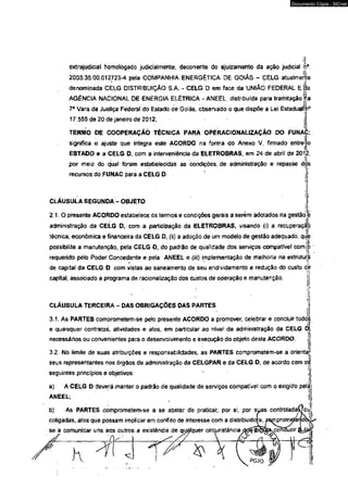 extrajudicial homologado judicialmente, decorrente do ajuizamento da ação judiciai rf. 
2003.35.00.012723-4 pela COMPANHIA ENERGÉTICA DE GOlAs - CELG atualmerlte 
denominada CELG DISTRIBUIÇÃO S.A. - CELG D em face da UNlAo FEDERAL Ej&a 
AGÊNCIA NACIONAL DE ENERGIA ELÉTRICA - ANEEL, distribuída para tramitação iia 
7* Vara da Justiça Federal do Estado de Goiás, observado o que dispõe a Lei Estadual! !i‘ 
17.555 de 20 de janeiro de 2012; 
TERMO DE COOPERAÇÃO TÉCNICA PARÀ OPERACIONAUZAÇÂO DO FUNAC: 
significa o ajuste que integra esle ACORDO na forma do Anexo V, firmado entrei 
ESTADO e a CELG D, com a interveniência da ELETROBRAS, em 24 de abri! de 201.2, 
por meio do qual foram estabelecidas as condições, de administração e repasse dos 
recursos do FUNAC para a CELG D. 
CLAUSÜLA SEGUNDA - OBJETO 
2 1 .0 presente ACORDO estabetece os termos e condições gerais a serem adotados ria gestão 
administração da CELG D, com a participação da ELETROBRAS, visando (i) a . recuperaçí p 
técnica, econômica e financeira da CELG D, (ii) a adoção de um modelo de gestão adequado, que 
possibilite a manutenção, pela CELG D, do padrão de qualidade dos serviços compatível comjo 
requerido pelo Poder Concedente e pela ANEEL e <iír) implementação de melhoria nia estruturâ 
de capital da CELG D, com vistas ao saneamento de seu endividamento e redução do custo dé 
capital, associado a programa de racionalização dos custos de operação e manutenção. 
CLÁUSULA TERCEIRA - DAS OBRIGAÇÕES DAS PARTES 
3.1. As PARTES comprometem-se pelo presente ACORDO a promover, celebrar e concluir todá; 
e quaisquer contratos, atividades e atos, em particular ao nívef da administração da CELG t 
necessários ou convenientes para o desenvolvimento e execução do objeto deste ACORDO. 
3.2. No limite de suas atribuições e responsabilidades, as PARTES comprometem-se a orientai* 
seus representantes nos órgãos de administração da CELGPAR e da CÊLG D, de acordo com os 
seguintes princípios e objetivos: ■ 
a) A CELG D deverá manter o padrão de qualidade de serviços compatível com o exigido pelA 
ANEEL; 
b) As PARTES comprometem-se á se abster de praticar, por si, por suas controlada! 
coligadas, atos que possam implicar em conf ito de interesse com a distribuída 
se a comunicar uns aos outros a existência de qualquer circunstância 
1 / i l 
< j 
Documento Cópia - SICnet 
 