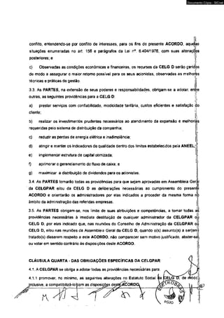 conflito, entendendo-se por conflito de interesses, para os fins do presente ACORDO, aquetas 
situações enumeradas no art. 156 e parágrafos da Leí n°. 6.404/1976, com suas alterações 
posteriores; e  
i 
c) Observadas as condições econômicas e financeiras, os recursos da CELG D serâo geridos 
de modo a assegurar o maior retomo possível para os seus acionistas, observadas as melhorés 
técnicas e práticas de gestão. j' 
3.3. As PARTES, na extensão de seus poderes e responsabilidades, obrigam-se a adotar, entre 
outras, as seguintes providências para a CELG D: I 
P ' 
a) prestar serviços com confiabilidade, modicidade tarifária, custos eficientes e satisfação do 
cfiente; [ i 
b) realizar os investimentos prudentes necessários ao atendimento da expansão e melhorias 
requeridas pelo sistema de distribuição da companhia; 
c) reduzir as perdas de energia elétrica e inadimplência; j 
d) atingir e manter os indicadores de qualidade dentro dos limites estabelecidos pela ANEEL;! 
e) implementar estrutura de capital otimizada; 1 
f) aprimorar o gerenciamento do fluxo de caixa; e 
g) maximizar a distribuição de dividendos para os acionistas. 
3.4. As PARTES tomarão todas as providências para que sejam aprovadas em Assembleia Gerjnl 
da CELGPAR e/ou da CELG D as deliberações necessárias ao cumprimento do presente 
ACORDO e orientarão os administradores por elas índícado$ a proceder da mesma forma no 
âmbito da administração das referidas empresas. j. 
3.5. As PARTES obrigam-se, nos (imite de suas atribuições e competências, a tomar todas ál 
providências necessárias à imediata destituição de qualquer adminrslrador da CELGPAR ojii 
CELG Dt por elas indicado que, nas reuniões do Conselho de Administração da CELGPAR oi 
CELG D, e/ou nas reuniões cfa Assembleia Geral da CELG D, quando o(s) assunto(s) a ser(em 
tratado(s) disserem respeito a este ACORDO, não comparecer sem motivo justificado, abster-se 
ou votar em sentido contrário ás disposições deste ACORDO. 
CLÁUSULA QUARTA - DAS OBRIGAÇÕES ESPECÍFICAS DA CELGPAR 
4.1. A CELGPAR se obriga a adotar todás as providências necessárias para: 
4.1.1 promover, no mínimo, as seguintes alterações no Estatuto Social 
jnclusive, a compatibilizá-lofcom as disposigõgs degt^ACÒRD 
S i ) r  
Documento Cópia - SICnet 
 