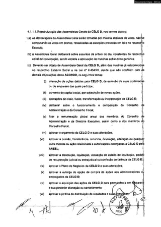 4.1.1.1. Reestruturação das Assembleias Gerais da CELG D, nos termos abaixo: 
(a) As deliberações da Assembleia Geral serão tomadas por maioria absoluta de votos, nãolle 
computando os votos em branco, ressalvadas as exceções previstas em lei e no respectivo 
Estatuto; ! 
i. • l 
(b) A Assembleia Geral deliberará sobre assuntos da ordem do dia, constantes do respectivo 
edital de convocação, sendo vedada a aprovação de matérias sob rubrica genérica; 
(c) Deverão ser objeto de Assembleia Geral da CELG D, além das matérias já estabelecidas 
no respectivo Estatuto Social e na Lei n° 6.404/76, desde que não conflrtem com Jjs 
demais disposições deste ACORDO, os seguintes temas: ; 
(i) alienação de ações detidas pela CELG D, de emissão de suas controladas 
ou de empresas das quais participe; 
(ii) aumento do capital social, por subscrição de novas ações; 
(iii) operações de cisão, fusão, transformação ou incorporação da CELG D; 
(iv) deliberar sobre o funcionamento e composição do Conselho d 
Administração e do Conselho Fiscal; 
(v) fixar a remuneração global anual dos membros do Conselho <j 
Administração e da Diretoria Executiva, assim como a dos membros do 
Conselho Fiscal; 
(vi) aprovar o orçamento da CELG D e súas alterações; 
i 
(vii) aprovar a cessão, transferência, renúncia, devolução, alteração ou qualquer 
outra medida ou ação relacionada a autorizações outorgadas à CELG D pela 
ANEEL; i 
(viii) aprovar a dissolução, liquidação, cessação do estado de liquidação, pedid 
de recuperação judicial ou extrajudicial ou confissão de falência da CELG D; 
(ix) aprovar o Plano de Negócios da CELG D e suas alterações; 
(x) aprovar a outorga de opção de compra de ações aos administradores ou 
empregados da CELG D; 
(xi) aprovar a aquisição das ações da CELG .D para permanência em i 
e sua posterior alienação ou cancelamento; 
(xii) aprovar a política de distribuição de resultados e suà&gftera 
Documento Cópia - SICnet 
 