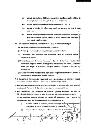 Documento Cópia - SICnet 
(xiii) aprovar a emissão de debêntures conversíveis ou nâo em ações e bônus jde 
subscrição, bem como o resgate de ações ou debêntures; 
(xív) aprovar a alienação de debêntures de titularidade da CELG D; 
(xv) aprovar a criação de ações preferenciais ou aumento de uma de suas 
classes; e 
(xvi) aprovar a alteração nas preferências, vantagens e 
amortização de uma ou mais rtasses de ações pre 
nova dasse mais favorecida. . 
4.1.1.2. Criação do Conselho de Administração da CELG D, nos moldes a seguir. 
(a) Mandato unificado de 1 (um) ano, admitida a reeleição; 
i 
(b) Composição por 6 (seis) membros, eleitos pela Assembleia Geral; 
(c) O Presidente será designado pela Assembleia Geral de Acionistas, dentre òs 
(d)Ocorrendo vacância da maioria dos cargos do Conselho de Administração, deverá sèr 
convocada, no prazo máximo de 15 {quinze) dias contados do evento, Assembleia 
Geral para eleger os substitutos, os quais deverão completar o mandato dos 
substituídos; 
(e)0 Diretor-Presidente não poderá ser eleito para o cargo de Presidente do Conselho de 
Administração, ainda que ele também o integre; 
(f) O Conselho de Administração instalar-se-á com a presença de, no mínimo, 4 (quatro: 
membros e deliberará mediante a aprovação da maioria dos presentes; i 
(g) Em caso de empate de qualquer votação do Conselho de Administração, será a matéria; 
decidida pelo Presidente do Conselho no exercício do voto de qualidade; 
(h) Fica estabelecido que dispêndios de qualquer natureza superiores ao valor dè, 
R$ 5.000.000.00 (cinco milhões de reais) deverão ser submetidos a sua deliberação; !. 
(i) As seguintes matérias deverão ser objeto de deliberação pelo Conseího déj 
Administração, além das demais atribuições já estabelecidas na lei: 
 