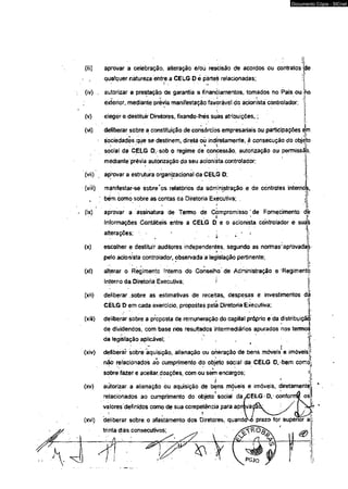 Documento Cópia - SICnet 
aprovar a celebração, alteração e/oú rescisão de acordos ou contratos 
qualquer natureza entre a CELG O è partes relacionadas; 
de 
(ty) . autorizar a prestação de garantia a financiamentos, tomados no País ou no 
exterior, mediante prévia manifestação favorável do acionista controlador; 
(v) eleger e destituir Diretores, fixando-lhés suas atribuições,; 
(vi) deliberar sobre a constituição de consórcios empresariais ou participações em 
sociedades que se destinem, direta oò indiretamente, à consecução do objeto 
; - ■ * ' * Y ' l’ 
socfal da CELG D,-sob o regime de concessão, autorização ou permissão 
mediante'prévia autorização do seu arioniéta controlador, 
(víi) aprovar a estrutura organizacional da CELG D; 
(vííi) manifestar-se sobreros relatórios da administração e de controles intemòs, 
, ' bém como sobre as contas da Diretoria Executiva; . jj. 
(ix) aprovar a assinatura de Termo de Compromisso ' de Fornecimento dè 
informações Contábeis entre a CÊLG D e o acionista- controlador e suas 
alterações;  - ^ 
<x) escolher e destituir auditores independentes, segundo as normas'aprovadas 
* ■ 
pelo acionista controlador, observada a legislação pertinente; 
(xi) álterar o Regimento fntemo do Conselho de Administração e Regimento 
Interno da Diretoria Executiva; ! 
(xii) deliberar, sobre as estimativas de receitas, despesas e investimentos dá 
CÈLG D em cada exercício, propostas pelã Diretoria Executiva; 
(xiii) deliberar sobre a proposta de remuneração do capital próprio e da distribuição' 
de dividendos, com base nos resultados intermediários apurados nos termoi 
da legislação aplicável; 
(xív) deliberar sobre aquisição, alienação ou oneração de bens móveis* e imóveis; 
não relacionados ao cumprimento do obj' eto social da CELG O,-bem como-<V 
sbbre fazer e aceitar, doações, com ou sem encargos; 4 
- ‘ . r . • ! . (xv) autorizar, a alienação ou aquisição de bens móveis e imóveis, diretamente]| 
i 
relacionados ao cumprimento do objeto social da 
valores definidos como de sua competência para apr 
' 'i 
(xvi) déliberar sobre o afastamento dos Diretores, quando^ prazo for superior a 
trinta dias consecutivos; - . 
& 
 