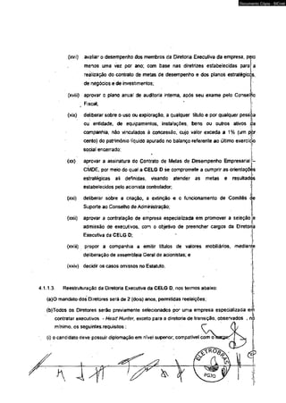 (xvíi) avaliar o desempenho dos membros dá Diretoria Executiva da empresa, peio 
menos uma vez por ano; com base nas diretrizes estabelecidas para a 
realização do contrato de metas de desempenho e dos planos estratégicos, 
de negócios e de investimentos; 
(xviii) aprovar o plano anual de auditoria interna, após seu exame pelo Conselho 
Fiscal; 
(xix) deliberar sobre o uso ou exploração, a qualquer título e por qualquer pessoa 
!i 
ou entidade, de equipamentos, instalações, bens ou outros ativos ,da 
companhia, não vinculados à concessão, cujo valor exceda a 1% (um pjòr 
cento) do patrimônio liquido apurado no balanço referente ao último exercício 
social encerrado; 
(xx) aprovar a assinatura do Contrato de Metas de Desempenho Empresarial 
CMDE, por meio do qual a CELG D se compromete a cumprir as orientaçõès 
estratégicas alí definidas, visando atender as metas e resultados 
estabelecidos pelo acionista controlador, 
(xxi) detiberar sobre a criação, a extinção e o funcionamento de Comitês c 
Suporte ao Conselho de Administração; 
(xxii) aprovar a contratação de empresa especializada em promover a seleção 
admissão dê executivos, com o objetivo de preencher cargos da Diretoria 
Executiva da CELG D; 
(xxiíi) propor a companhia a emitir títulos de valores mobiliários, median 
deliberação de assembleia Geral de acionistas; e 
(xxiv) decidir os casos omissos no Estatuto. 
4 1.1.3 Reestruturação da Diretoria Executiva da CELG D, nos termos abaixo: 
(a)O mandato dos Diretores será de 2 (dois) anos, permitidas reeleições; 
(b)Todos os Diretores serão previamente selecionados por uma empresa especializada erh 
contratar executivos - Head Hunter, exceto para a diretoria de transição, observados , nó 
mínimo, os seguintes.requisitos:: 
(i) o candidato deve possuir diplomaçãoem nível superior; compatível com 
& 
Documento Cópia - SICnet 
 