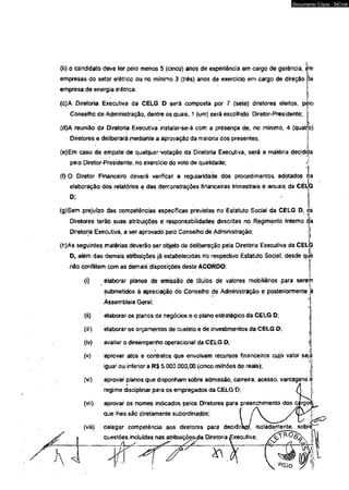 (ii) o candidato deve ter pelo menos 5 (cinco) anos de experiência em cargo de gerência, em 
empresas do setor elétrico ou no mínimo 3 (três) anos de exercício em cargo de direção 
empresa de energia elétrica. 
cfe 
(c)A Diretoria Executiva da CELG D será composta por 7 (sete) diretores eleitos, pèío 
Conselho de Administração, dentre os quais, 1 (um) será escolhido Diretor-Presidente; 1 
i 
(d)A reunião da Diretoria Executiva instalar-se-á com a presença de, no mínimo, 4 (quatro) 
Diretores e deliberará mediante a aprovação da maioria dos presentes; 
(e)Em caso de empate de qualque^votação da Diretoria Executiva, será a matéria decidida 
pelo Diretor-Presidente, no exercício do voto de qualidade; »[ 
(0 O Diretor Financeiro deverá verificar a regularidade dos procedimentos adotados !ipl!a 
elaboração dos relatórios e das demonstrações financeiras trimestrais e anuais da CEÜG 
D; I 
(g)Sem prejuízo das competências específicas previstas no Estatuto Social da CELG D, os 
Diretores terão suas atribuições e responsabilidades descritas no Regimento Intemo da 
Diretoria Executiva, a ser aprovado pelo Conselho de Administração; : j 
<h)As seguintes.matérias deverão ser objeto de deliberação pela Diretoria Executiva da CELG 
D, além das demais atribuições já estabelecidas no respectivo Estatuto Social, desde que 
não conflitem com as demais disposições deste ACORDO: 
(i) elaborar planos de emissão de títulos de valores mobiliários para serem 
submetidos à apreciação do Conselho de Administração e posteriormente à l 
Assembleia Geral; 
(ii) elaborar os planos de negócios e o plano estratégico.da CELG D; 
(iii) elaborar os orçamentos de custeio e de investimentos da CELG D; 
(ív) avaliar o desempenho operacional da CELG D; 
* 
(v) aprovar atos e contratos que envolvam recursos financeiros cujo valor sejà 
A’ 
iguaf ou inferior a R$ 5.000.000,00 (cinco milhões de reais); j 
(vi) aprovar planos que disponham sobre admissão, carreira, acesso, vantagens e 
► 
regime disciplinar para os empregados da CELG D; 
(vii) aprovar os nomes indicados pelos Diretores para preenchimento dos <  
que lhes são diretamente subordinados; 
(viii) delegar competência aos diretores para decidiràrá isoladamente, sobrè 
questõe_s_ i_nc_l_u_íd_a_s _na^s aattrribibuuiçiçõõeç^s^ka Diretoria £xecutiva; / 
r 
Documento Cópia - SICnet 
 