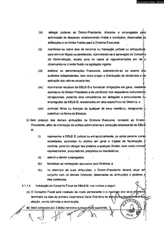4.1 
(ix) delegar poderes ao Diretor-Presidente, diretores e empregados pára 
autorização de despesas, estabelecendo íimites e condições, observadas ás 
atribuições e os limites fixados para* a Diretoria Executiva; j 
(x) manifestar-se sobre atos de renúncia ou transação judicial ou extrajudicial, 
para eliminar litigios ou pendências, submétendo-os à aprovação do ConselHo 
de Administração, exceto para os casos já regulamentados em leij,e 
observando-se o limite fixado na legislação vigente; 
<xi) elaborar as demonstrações financeiras, submetendo-as ao exame dós 
auditores independentes, bem como propor a distribuição de dividendos e < 
aplicação dos valores excedentes; 
(xii) movimentar recursos da CELG D e formalizar obrigações em geral, median 
assinatura do Diretor-Presidente e de um Diretor nos respectivos instrumentos 
obrfgacionais, podendo esta competência ser delegada a procuradores óru 
empregados da CELG D, relacionados em atos específicos de Diretoria; e 
(xiii) autorizar férias ou licenças de qualquer de seus membros, designando 
substituto na forma do Estatuto. 
(i) Sem prejuízo das demais atribuições da Diretoria Executiva, compete ao Diretor- 
Presidente, além da orientação da política administrativa e condução empresarial da CELG 
(i) representar a CELG D, judicia! ou extrajudicialmente, oú ainda perante outras 
sociedades, acionistas ou público em geral e órgãos de fiscalização £ 
controle, podendo delegar tais poderes a qualquer Diretor, bem como nomeâ1* 
representantes, procuradores, prepostos ou mandatários; 
(ii) * admitir e demitir empregados; 
(iii) formalizar as nomeações aprovadas pela Diretoria; e 
(iv) no exercício de suas atribuições, o Diretor-Presidente deverá atuar err 
conjunto com os demais Diretores, observadas as atribuições e poderes a 
eles conferidos. 
Instalação do Conselho Fiscal da CELG D, nos moldes a seguir: 
(a) O Conselho Fiscal será instalado de modo permanente e o mand; 
terminará na data da primeira Assembleia Geral Ordinária do el 
. eleição, sendo admitida a recondução; 
(b) Será composto pór 3 (três) membros e/esp£ctíyds suplentes; 
Documento Cópia - SICnet 
 