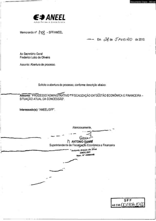 €*ANEEL 
tUfâCif- '(tOGRfr, í í í ' ÍM í tm t iÚ R n n 
Memorando n° (~=fg - SFF/ANEEL 
Em ($ ? d e (Tfiue.iQ.0 de 2010. 
Ao Secretário Geral 
Frederico Lobo de Oliveira 
Assunto: Abertura de processo. 
Solicito a abertura de processo, conforme descrição abaixo: 
“Assunto: '"PROCESSO^ADMINiSTRÀTIVO^FlSCAtlZAÇÃO DA^GESTÃO ECONÔMICA E FINANCEIRA 
SITUAÇÃO ATUAL DA CONCESSÃO". 
lnteressado(s): “ANEEL/SFF". 
Atenciosamente, 
- Q -4 jUÀM^ 
Pl ANTONIO GÃNffif 
Superintendente de Fiscaljjação Econômica e Financeira 
-----------Antonio Araújo da Silva 
ANEEL/SfF 
Matr. N* 4568*4® 
Documento Cópia - SICnet 
 
