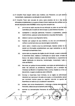 (c) O Conselho Fiscal elegerá, dentre seus membros, seu Presidente, ao qual caberá 
representação, organização e coordenação de suas atividades; 
(d) O Conselho Fiscal, sem exclusão de outros casos previstos em lei e das demájs 
atribuições já estabelecidas no respectivo Estatuto Social, desde que não oonflitem com ;£s 
demais disposições deste ACORDO, terá as seguintes competências: 
(Q pronunciar-se sobre assuntos de sua atribuição ou sobre os que lhe forem 
submetidos pelo Conselho de Administração ou peía Diretoria Executiva; 
(ii) acompanhar a execução patrimonial, financeira e orçamentária, podendo 
examinar livros, quaisquer outros documentos e requisitar informações; 
(iii) elaborar e aprovar o seu Regimento Interno; 
(iv) fiscalizar, por qualquer de seus membros, os atos dos administradores : 
verificar o cumprimento dos seus deveres legais e estatutárias; 
(v) opinar sobre o relatório anuaí da administração, fazendo constar de seu 
parecer as informações complemeritares que julgar necessárias ou úteis á 
deliberação da Assembleia Gerai; 
•i '• 
(vi) . opinar sobre as propostas dos órgãos da administração, a serem submetidas 
à Assembleia Geral, relativas â modificação do capital social, emissão dé 
títulos e de valores mobiEiários, planos de investimentos ou orçamentos dè 
capital, distribuição de dividendos, transformação, incorporação, fusão oü 
cisão da CELG D; 
(vii) denundar, por qualquer de seus membros, aos órgãos de administração e, se 
estes não adotarem as providências necessárias para a proteção dos; 
interesses da CELG D, à Assembleia Geral, os erros, fraudes ou crimes quç; 
descobrirem, e sugerir providêndas úteis â CELG D; 
(viii) convocar a Assembleia Geral Ordinária, se os órgãos da administração 
retardarem por mais de um mês essa convocação, e a Extraordinária, sempre 
que ocorrerem motivos graves ou urgentes, incluindo na agenda das 
.Assembleias as matérias que considerarem necessárias; 
(ix) analisar, peío menos trimestralmente, o balancete e demais demoi^trações 
financeiras, elaboradas periodicamente pela Dire^pria; 
(x) examinar as demonstrações financeiras do exerclci 
opinar; 
Documento Cópia - SICnet 
 