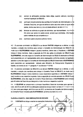 (xi) exercer as atribuições previstas neste artigo, quando cabíveis, durante; 
eventual liquidação da CELG D; 
(xii) participar obrigatoriamente das reuniões do Conselho de Administração ou ÍJa 
Diretoria Executiva, em que se deliberar sobre assuntos sobre os quais deva 
opinar, relativo aos itens (v), (vi) e (x) desta alínea d, do item 4.1. 1.4; j 
(xiii) fornecer ao acionista ou grupo de adonistas, que representarem, no mínimo 
5% (cinco por cento) do capitai social, sempre que solidtadas, informações 
sobre matérias de sua competência; e 
(xiv) examinar o plano anual de auditoria interna. 
4.2. O acionista controlador da CELG D e as demais PARTES obrigam-se a efetivar, a cada 
mandato, a eleição dos membros para compor o Conselho de Administração da CELG D, ce 
modo que a ELETROBRAS indique 4 (quatro) membros, dentre eles o Presidente, o ESTADO 
indique 2 (dois) membros. Apòs a aquisição de 51% dâs ações de emissão da CELG D pela 
ELETROBRAS, uma das vagas do ConseJho de Administração da CELG D destinada ao Estado 
será preenchida por um representante eleito pelos empregados conforme previsto na legislação 
aplicável e uma das vagas do Conselho de Administração da CELG D destinada à ELETROBRAS 
será preenchida por representante indicado pelo Ministério do Planejamento Orçamento 'e 
Gestão, nos termos do art. 1o, parágrafo 1o, do Decreto r° 757/93. j 
4.3. O. acionista controlador da CELG D e as demais PARTES obrigam-se a efetivar, a cada 
mandato, a eleição dos membros para compor o Conselho Fiscal da CELG D, de modo que a 
ELETROBRAS indique 2 (dois) membros e seus respectivos suplentes e o ESTADO indique S 
(um) membro e seu respectivo suplente. Após a aquisição do controle acionário da CELG D pela 
ELETROBRAS, umas das vagas do Conselho Fiscal destinadas â ELETROBRAS será indicada 
pelo Ministério da Fazenda que designará um dos membros e respectivo suplente. 
4.4. A CELGPAR se compromete a convocar Assembleia Geral de Adonistas para aprovar é 
votar, até 23 de abril de 2012 as alterações estatutárias de que tratam os itens 4.1.1.1 à 4.1.1.4 i 
4.3, bem como para eleger, até 02 de maio de 2012, cs membros do Conselho de Administração e 
do Conselho Fiscal indicados pela ELETROBRAS, na forma dos itens 4.2. e 4.3. 
CLÁUSULA QUINTA - DAS OBRIGAÇÕES DO ESTADO 
5.1. O ESTADO se obriga a realizar as operações financeiras a 
Documento Cópia - SICnet 
 