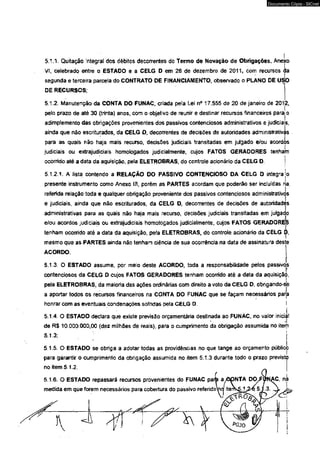 Documento Cópia - SICnet 
5.1.1. Quitação integral dos débitos decorrentes do Termo de Novação de Obrigações, Anexo 
VI, celebrado entre o ESTADO e a CELG D em 28 de dezembro de 2011, com recursos da 
segunda e terceira parcela do CONTRATO DE FINANCIAMENTO, observado o PLANO DE USO 
DE RECURSOS; 
5.1.2. Manutenção da CONTA DO FUNAC, criada pela Lei n° 17.555 de 20 de janeiro de 201|2, 
pelo prazo de até 30 (trinta) anos, com o objetivo de reunir e destinar recursos financeiros parajo 
adímplemento das obrigações provenientes dos passivos contenciosos administrativos e judiciais, 
ainda que não escriturados, da CELG O, decorrentes de decisões de autoridades administrativis 
para as quais não haja mais recurso, decisões judiciais transitadas em julgado e/ou acordos 
judiciais ou extrajudiciais homologados judicialmente, cujos FATOS GERADORES tenham 
ocorrido até a data da aquisição, pela ELETROBRAS, do controle acionário da CELG D. j 
5 1.2.1. A lista contendo a RELAÇÃO DO PASSIVO CONTENCIOSO DA CELG D integrajo 
presente instrumento como Anexo III, porém as PARTES acordam que poderão ser incfuídas ria. 
referida relação toda e qualquer obrigação proveniente dos passivos contenciosos administrativos 
e judiciais, ainda que não escriturados, da CELG D, decorrentes de decisões de autoridades 
administrativas para as quais não haja mais recurso, decisões judiciais transitadas em julgado 
e/ou acordos judiciais ou extrajudiciais homologados judicialmente, cujos FATOS GERADORES 
tenham ocomdo até a data da aquisição, pe'a ELETROBRAS, do controle acionário da CELG D, 
mesmo que as PARTES ainda não tenham ciência de sua ocorrência na data de assinatura des 
ACORDO. 
5.1.3. O ESTADO assume, por meio deste ACORDO, toda a responsabilidade pelos passivojs 
contenciosos da CELG D cujos FATOS GERADORES tenham ocorrido até a data da aquisição, 
pela ELETROBRAS, da maioria das ações ordinárias com direito a voto da CELG D, obrigando-ôe 
a aportar todos os recursos financeiros na CONTA DO FUNAC que se façam neoessários para 
honrar com as eventuais condenações sofridas pela CELG D. I 
5.1.4. O ESTAOO declara que existe previsão orçamentária destinada ao FUNAC, no vaíor iniciai 
de R$ 10.000.000,00 (dez milhões de reais), para o cumprimento da obrigação assumida no item 
5.1.3; j 
5.1.5. O ESTADO se obriga a adotar todas as providências no que tange ao orçamento público 
para garantir o cumprimento da obrigação assumida no item 5.1.3 durante todo o prazo previsto 
no item 5.1.2. 
5.1.6. O ESTADO repassará recursos provenientes do FUNAC parte a,0pNTA DO/FÇíM^C, ni 
medida em que forem necessários para cobertura do passivo referído^iaf íterfkÇJ^e 5JL3. ^ 
 