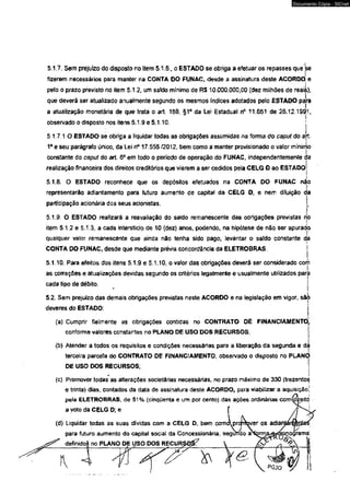 Documento Cópia - SICnet 
5.1.7. Sem prejuizo do disposto no item 5.1.6., o ESTADO se obriga a efetuar os repasses que 'se 
fizerem necessários para manter na CONTA DO FUNAC, desde a assinatura deste ACORDO^ e 
pelo o prazo previsto no item 5.1.2, um sakáo mínimo de R$ 10.000.000,00 (dez milhões de reais), 
que deverá ser atualizado anualmente segundo os mesmos índices adotados pelo ESTADO para 
a atualização monetária de que trata o art. 168, §1c da Lei Estadual n® 11651 de 26.12.1991, 
observado o disposto nos itens 5.1.9 e 5.110. ■< 
5.1.7.1 O ESTADO se obriga a liquidar todas as obrigações assumidas na forma do caput do ak 
1o e seu parágrafo único, da Lei n° 17.555 /2012, bem como a manter provisionado o valor míninjo 
constante do caput do art. 6o em todo o período de operação do FUNAC, independentemente da 
realização financeira dos direitos creditórios que vierem a ser cedidos pela CELG O ao ESTADo! 
i 
5.1.8. O ESTADO reconhece que os depósitos efetuados na CONTA DO FUNAC não 
representarão adiantamento para futuro aumento de capitai da CELG D, e nem diluição <j 
participação acionária dos seus acionistas. 
5.19. O ESTADO realizará a reavaliação do saldo remanescente das obrigações previstas no 
item 5.1.2 e 5.1.3, a cada interstício de 10 (dez) anos, podendo, na hipótese de não ser apurado 
qualquer valor remanescente que ainda não lenha sido pago, levantar o saído constante da 
CONTA DO FUNAC, desde que mediante prévia concordância da ELETROBRAS. j 
5.1.10. Para efeitos dos itens 5.1.9 e 5.1.10, o valor das obrigações deverá ser considerado corii 
as correções e atualizações devidas segundo os critérios legalmente e usualmente utilizados para 
cada tipo de débito. j 
5.2. Sem prejuízo das demais obrigações previstas neste ACORDO e na legislação em vigor, sãi) 
deveres do ESTADO: 
(a) Cumprir fielmente as obrigações contidas no CONTRATO DE FINANCIAMENTO,, 
conforme valores constantes no PLANO OE USO DOS RECURSOS; 
(b) Atender a todos os requisitos e condições necessárias para a liberação da segunda e da 
terceira parcela do CONTRATO DE FINANCIAMENTO, observado o disposto no PLANÒ 
DE USO DOS RECURSOS; 
* t (c) Promover todas as alterações societárias necessárias, no prazo máximo de 330 (trezentos 
e trinta) dias, contados da data de assinatura deste ACORDO, para viabilizar a aquisição! 
pela ELETROBRAS, de 51 % (cinqüenta e um por cento) das ações ordinárias com^yeitó 
a voto da CELG D; e 
 