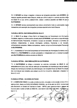 Documento Cópia - SICnet 
5.3. 0 ESTADO se obriga a respeitar e observar as obrigações previstas neste ACORDO, èm 
especial aquelas previstas nesta Cláusuta, ainda que venha a adquirir o controle acionário direto 
da CELG D ou casc venha, posteriormente, alienar o controle acionário da CELG D para a 
ELETROBRAS. 
i 
5 .4 /0 ESTADO declara expressamente que obteve previamente todas as autorizações legcjis 
necessárias para assunção das obrigações previstas especialmente nesta Cláusula. j 
CLÁUSULA SEXTA- DAS OBRIGAÇÕES DA CELG Q 
6.1. A CELG D se obriga a firmar Termo de Compromisso de Fornecimento de Jrrformaçcés 
Contábeis, segundo o modelo padrão utilizado pela ELETROBRAS, objetivando a disponibilizaçâp 
de Demonstrações Financeiras, trimestrais e anuais da sociedade, revisadas e auditadas por 
i 
auditores independentes, e demais informações contábeis, financeiras e de mercadó, 
suficientemente completas, hábeis e tempestivas, visando compor as Demonstrações Financeiras 
da ELETROBRAS. 
SAA. A assinatura do Termo de Compromisso de Fornecimento de Informações Contábeis entre a 
CELG D e a ELETROBRAS é condição precedente e indispensável para a eventual aquisição 
pela ELETROBRAS do controle acionário da CELG D, 
CLÁUSULA SÉTIMA - DAS OBRIGAÇÕES DA ELETROBRAS 
7.1. A ELETROBRAS se obriga a comunicar ao acionisla controlador da CELG D, com 
antecedência de 2{dois) dias úteis da realização da Assembleia de Acionista que tiver por pauta a 
eleição dos membros do Conselho de Administração e do Conselho Fiscal da CELG D a relação 
dos membros por ela indicados para compor os referidos Conselhos, observado o disposto nos» 
r 
itens 4,2. e 4.3. jtI1I 
CLÁUSULA OÍTAVA - DA CONTA 0 0 FUNAC ; 
8.1. A CONTA DO FUNAC é a conta corrente bancária, vinculada e remunerada número 575-3, j 
agência 2444, aberta na GAIXA ECONÔMICA FEDERAL, em 18 de abril de 2012, movimentada', 
pela Secretaria ce Estado da Fazenda de Goiás * SEFAZ, para operacionalizar o repasse de< 
recursos para a conta corrente da CELG D, a ser denominada CE^G ípif UNAC, nos^rfnos do' 
item 5.1.2. 
 