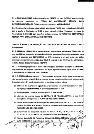8.2. A CONTA DO FUNAC será administrada pelo ESTADO por meio da SEFAZ visando atender 
os objetivos constantes do TERMO DE COOPERAÇÃO TÉCNICA PARA 
OPERACIONALIZAÇÃO DO FUNAC, em conformidade com a LEI DO FUNAC 
8.3. O acompanhamento das ações judiciais atinentes ao FUNAC será reaiizado pela CELG 
com o auxílio e fiscalização da PGEV a quem competirá indicar Procurador ou grupo de 
Procuradores do ESTADO para esse Fimf conforme previsto no TERMO DE COOPERAÇÃO 
TÉCNICA PARA OPERACIONALIZAÇÃO DO FUNAC 
CLÁUSULA NONA - DA AQUISIÇÃO DO CONTROLE ACIONÁRIO DA CELG D PELA 
ELETROBRAS 
9.1. O ESTADO e a CELGPAR se obrigam a fazer a reestruturação societária da CELGPAR e de 
suas subsidiárias, observadas a legislação aplicável e as autorizações legais necessárias, para 
viabilizar a aquisição pela ELETROBRAS de 51% (cinqüenta e um por cento) das açõel 
ordinárias sem valor nominal emitidas pela CELG D, no prazo de até 330 (trezentos e trinta) dias; 
contados da data de assinatura deste ACORDO. 
9.1.1. A reestruturação prevista no item 9.1 se dará após o fechamento dc capital da CELGPAR, 
para possibilitar, em seguida, a transferência das ações representativas do capital sociaf da CELG 
D, de titularidade da CELGPAR, para o ESTADO. | 
L 
9.2. A ELETROBRAS poderá adquirir 51% (cinqüenta e um por cento) das ações ordinárias serr) 
valor nominal emitidas pela CELG D, no prazo de 60 dias, contados do término da reestruturaçãó 
de que trata o item 9.1, desde quê atendidos os seguintes requisitos prévios: i 
(a) Obtenção das autorizações legislativas, governamentais e regulatórias necessárias para a 
aquisição peJa ELETROBRAS do controle acionário da CELG D; j 
(b) Aprovação pelos Orgãos de Administração da ELETROBRAS; j 
(c) Liberação da segunda parcela do CONTRATO DE FINANCIAMENTO e a sua devida) 
aplicação na forma prevista no PLANO DE USO DE RECURSOS; 
(d) Efetiva disponibilidade de recursos pelo ESTADO para aportar na CELG D, na forma dé 
quitação de dividas e de aumento de caprtaíi que sejam suficientes para cumprimento do 
PLANO DÈ USO DOS RECURSOS; 
(e) Cumprimento das obrigações previstas nos itens 4.1.1, 4.2, 4.3, 4.4, 5.1.1, 5.1.2, 
5.1.6, 5.1.7, 5.2, 5.3, 5.4 e6.1, nos prazo especificados neste 
(f) Abertura da CONTA DO FUNAC na CAIXA ECONÔMICA FE 
de R$ 10.000)000,00 (dez milhões de reais); 
Documento Cópia - SICnet 
 
