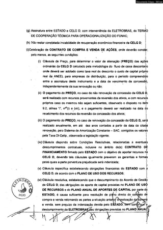 Documento Cópia - SICnet 
(g) Assinatura entre ESTADO e CELG D, com interveniência da ELETROBRAS, do TERMO 
DE COOPERAÇÃO TÉCNICA PARA OPERACIONALIZAÇÃO DO FUNAC; 
(h) Não restar constatada inviabilidade de recuperação econômico-financeira da CELG D; 
(i)Celebração de CONTRATO DE COMPRA E VENDA DE AÇÕES, onde deverão constar, 
pelo menos, as seguintes condições: 
(i) Cláusula dé Preço, para determinar o valor de alienação (PREÇO) das açõos 
ordinárias da CELG D calculado pela metodologia do fluxo de caixa descontado 
onde deverá ser adotado como taxa real de desconto o custo de capital próprio 
reai da ANEEL para empresas de distribuição, para o período compreendido 
entra a assinatura deste instrumento e a data de vencimento da concessão, 
i' 
independentemente da sua renovação ou não; j 
(ii) O pagamento do PREÇO, no caso de não renovação da concessão da CELG D, 
será realizado com recursos provenientes da reversão dos ativos, e com recursos 
próprios caso os mesmos não sejam suficientes, observado o disposto no item 
9.2, alínea “i”, n^fi) e (viii), e o pagamento deverá ser realizado na data d 
recebimento dos recursos da reversão da concessão dos ativos; 
(iii) O pagamento do PREÇO, no caso de renovação da concessão da CELG D, será 
realizado anualmente, em até dez anos contados a partir da data da citada 
renovação, pelo Sistema de Amortização Constante - SAC, corrigidos os valore's 
pela Taxa Dl-Cetip , observada a legislação vigente; ! 
(iv) Cláusula dispondo sobre Condições Resolutivas, relacionadas á eventuais 
descumprimentos contratuais, inclusive no âmbito do(s) CONTRATO DE 
FINANCIAMENTO firmado pelo ESTADO com o objetivo de aportar recursos nja 
CELG D, devendo tais cláusulas igualmente preverem as garantias e formas 
pelas quais a parte porventura prejudicada será indenizada; | 
> 
(v) Cláusula específica estabelecendo obrigações financeiras do ESTADO com a 
CELG D, de acordo com o PLANO DE USO DOS RECURSOS; 
(vi) Cláusuia resolutiva, estabelecendo que o descumprimento do Acordo de Gestão 
da CELG D, das obrigações de aporte de capital previstas no PLANO DE USO 
DE RECURSOS e do PLANO ANUAL DE APORTES DE CAPITAL por parte dò 
ESTADO, é causa suficiente para resolução de ple)n o’ direito do contato de!■ 
compra e venda retornando as partes a situação anterli or àx^ização‘ drc/ovlw ráI 
e venda, sem prejuízo da indenização devida pelo ESjADO/ftgrTT^rmygyf 
descumprimento <da ELETROBRAS^as obrigações previstas no PLANO ANUi 
 