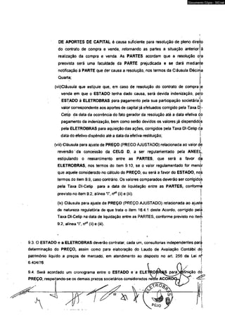 Documento Cópia - SICnet 
DE APORTES DE CAPITAL é causa suficiente para resolução de pleno direito 
do contrato de compra e venda, retornando as partes a situação anterior à 
realização da compra e venda. As PARTES acordam que a resolução o a 
presvista será uma faculdade da PARTE prejudicada e se dará median e 
notificação â PARTE que der causa a resolução, nos termos da Cláusula Décima 
Quarta; 
(víi)Cláusula que estipule que, em caso de resolução do contrato de compra 
venda em que o ESTADO tenha dado causa, será devida indenização, pejo 
ESTADO â ELETROBRAS para pagamento pela sua participação societária jo 
valor correspondente aos aportes de capital já efetuados corrigido pela Taxa Dl- 
Cetip da data da ocorrência do fato gerador da resolução até a data efetiva do 
pagamento da indenização, bem como serão devidos os valores já dispendidós 
peia ELETROBRAS para aquisição das ações, corrigidos pela Taxa Dl-Cetip da 
data do efetivo dispêndio até a data da efetiva restituição; j 
(viii) Cláusuia para ajuste de PREÇO (PRECO AJUSTADO) relacionada ao valor de 
reversão" da concessão da CELG D, a ser regulamentado peia ANEEli, 
estipulando o ressarcimento entre as PARTES, que será a favor da 
ELETROBRAS, nos termos do item 9.10, se o valor regulamentado for menor 
que aquele considerado no cálculo do PREÇO, ou será a favor do ESTAOO, noi!s 
termos do item 9.9, caso contrário. Os valores comparados deverão ser corrigidos 
peía Taxa DI~Cetip para a data de liquidação éntre as PARTES, conforme 
previsto no item 9.2, alínea “i”, n°* (ii) e (iii). 
(ix) Cláusula para ajuste de PREÇO (PREÇO AJUSTADO) relacionada ao ajuste 
de natureza regulatória de que trata o item 16.4.1 deste Acordo, corrigido pelá 
Taxa Dl-Cetip na data de liquidação entre as PARTES, conforme previsto no item 
9.2, alínea “i", n®55 (ii) e (iii). j 
9.3. O ESTADO e a ELETROBRAS deverão contratar, cada um, consultorias independentes para 
determinação do PREÇO, assim como para elaboração do Laudo de Avaliação Contábil do 
patrimônio liquido a preços de mercado, em atendimento ao disposto no art. 256 da Lei nj* 
6.404/76. 
9.4. Será acordado um cronograma entre o ESTÁDO e a ELE 
PREÇO, respeitando-se os demais prazos societários considerados 
 