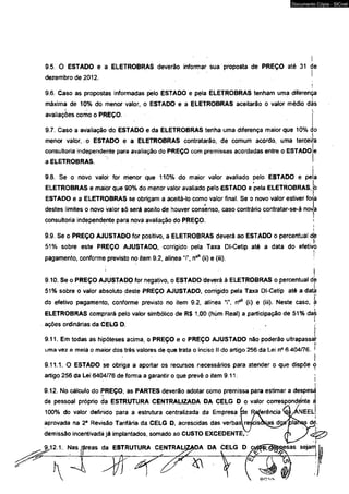 9 5. 0 ESTADO e a ELETROBRAS deverão informar sua proposta de PREÇO até 31 de 
dezembro de 2012. 'i 
9.6. Caso as propostas informadas peto ESTADO e pela ELETROBRAS tenham uma diferença 
máxima de 10% do menor valor, o ESTADO e a ELETROBRAS aceitarão o valor médio dás 
avaliações como o PRÈÇO. 
9.7. Caso a avaliação do ESTÁDO e da ELETROBRAS tenha uma diferença maior que 10% c 
menor valòr, o ESTADO e a ELETROBRAS contratarão, de comum acordo, uma terceira 
consultoria independente para avaliação do PREÇO com premissas acordadas entre o ESTADO 
a ELETROBRAS. 
i 
9.8. Se o novo valor for menor que 110% do maior válor avaliado pelo ESTADO e pela 
ELETROBRAS e maior que 90% do menor valor avaliado pefo ESTADO e *p ela ELETROBRAS, pI 
ESTADO e a ELETROBRAS se obrigam a aceitá-lo como valor final. Se o novo valor estiver forja 
destes limites o novo valor só será aceito de houver consenso, caso contrário contratar-se-á novâ 
consultoria independente para nova avaliação do PREÇO. 1 
i 
I 
9.9. Se o PREÇO AJUSTADO for positivo, a ELETROBRAS deverá ao ESTADO o percentual dje 
51% sobre este PREÇO AJUSTADO, corrigido pela Taxa Dl-Cetip até a data do efetivo 
pagamento, conforme previsto no item 9.2, alínea T , n°* (ii) e (iii). : 
! 
9.10. Se o PREÇO AJUSTADO for negativo, o ESTADO deverá à ELETROBRAS o percentual dè 
51% sobre o valor absoluto deste PREÇO AJUSTADO, corrigido pela Taxa Dl-Cetip até a data 
do efetivo pagamento, conforme previsto no item 9.2, alínea Y, rf* (ii) e (iii). Neste caso, á 
ELETROBRAS comprará pelo valor simbólico de R$ 1,00 (hum Real) a participação de 51% daè 
ações ordinárias da CELG D. 
f 
9.11. Em todas as hipóteses acima, ò PREÇO e o PREÇO AJUSTADO não poderão ultrapassai' 
I' 
uma vez e meia o maior dos três valores de que trata o inciso II do artigo 256 da Lei n° 6 404/76. ■ 
I 
9.11.1. O ESTADO se obriga a aportar os recursos necessários para atender o que dispõe ó 
artigo 256 da Lei 6404/76 de forma a garantir o que prevê o item 9.11. ; 
i 
9.12. No cálculo do PREÇO, as PARTES deverão adotar como premissa para estimar a despesdi 
de pessoal próprio d' a ESTRUTURA CENTRALIZADA DA CELG D o valor correspondente aI 
100% do valor definido para a estrutura centralizada da Empresa pe Referência k$|/ANEElJ 
aprovada na 2a Revisão Tarifária dá CELG D, acrescidas das verbaslre^cisoKjas djjtfpla 
demissão incentivada já implantados, somado ao CUSTO EXCEDENTE,. 
9.12.1. Nas /'áárreeaass ddaa EESSTTRRUUTTUURRAA CCEENNTTRRAALLIZIZAODA DA CELG D 
 A ' / J * - v■ 
*  
Documento Cópia - SICnet 
 