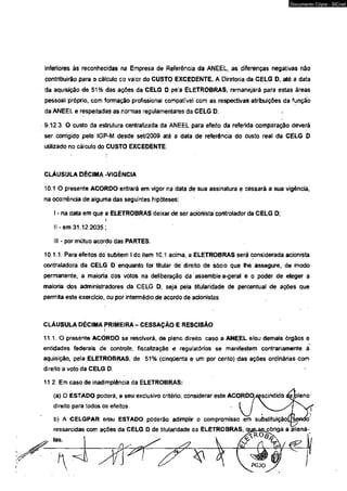 Documento Cópia - SICnet 
inferiores às reconhecidas na Empresa de Referência da ANEEL, as diferenças negativas não 
contribuirão para o cálculo do valor do CUSTO EXCEDENTE. A Diretoria da CELG D, até a data 
da aquisição de 51% das ações da CELG D peia ELETROBRAS, remanejará para estas áreás 
pessoal próprio, com formação profissional compatível com as respectivas atribuições da função 
da ANEEL e respeitadas as normas regulamentares da CELG D. 
9.12.3 O custo da estrutura centralizada da ANEEL para efeito da referida oomparação deverá 
ser corrigido pelo IGP-M desde set/2009 até a data de referência do custo real <Ja CELG D 
utilizado no cálculo do CUSTO EXCEDENTE. 
CLÁUSULA DÉCIMA -VIGÊNCIA 
10.1 O presente ACORDO entrará em vrgor na data de sua assinatura e cessará a sua vigência, 
na ocorrência de alguma das seguintes hipóteses: 
I - na data em que a ELETROBRAS deixar de ser adonista controlador da CELG D; 
If-em 31.12.2035; 
III - por mútuo acordo das PARTES. 
10.1.1. Para efeitos do subitem I do item 10.1 acima, a ELETROBRAS será considerada acionista 
contraladora da CELG D enquanto for titular de direito de sócio que Ihé assegure, de modo 
permanente, a maioria dos votos na deliberação da assembleia-geral e o poder de eleger a 
maioria dos administradores da CELG D, seja pela titularidade de percentual de ações que 
permita este exercido, ou por intermédio de acordo de acionistas. 
CLÁUSULA DÉCIMA PRIMEIRA - j • CESSAÇÃO E RESCISÃO 
1 1 1 . 0 presente ACORDO se resolverá, de pleno direito, caso a ANEEL e/ou demais órgãos e 
entidades federais de controle, fiscalização e regufatórios se manifestem contrariamente á 
aquisição, pela ELETROBRAS, de 51% (cinqtíenta e um por cento) das ações ordinárias com 
direito a voto da CELG D. 
11.2 Em caso de inadimplência da ELETROBRAS: 
(a) O ESTADO poderá, a seu exclusivo critério, considerar este ACORDO/çscindido <áç/pleno 
direito para todos os efeitos. 
b) A CELGPAR e/ou ESTADO poderão adimplir o compromisso èm substituição C lien t1 
ressarcidas com ações da CELG D de titularidade da ELETROBRAS, que-$€upbriga a aliená-las. 
 
