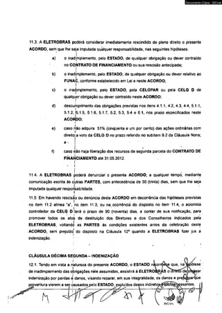 11.3. A ELETROBRAS podérá considerar imediatamente rescindido de pleno direito o presente 
ACORDO, sem que Ihé seja imputada qualquer responsabilidade, nas seguintes hipóteses: 
ii 
a) o inadimplemento, pelo ESTADO, de qualquer obrigação ou dever contraído 
no CONTRATO DE FINANCIAMENTO ou sua rescisão antecipada; 
b) o inadimplemento, pelo ESTADO, de qualquer obrigação ou dever relativo ao 
FÜNAC, conforme estabelecido em Lei e neste ACORDO; 
* i c) o inadimplemento, pelo ESTADO, pela CELGPAR ou pela CÊLG D de 
qualquer obrigação ou déver contraído neste ACORDO; 
! 
d) descumprimento das obrigações previstas nos itens 4.1.1, 4.2, 4.3, 4.4, 5.1.1, 
i 
5.1.2, j5.1.5, 5.1.6, 5.1.7, 5.2, 5.3, 5.4 e 6.1, nos prazo especificados neste 
AÒORDO; 
4f 
' e) caso rião adquira 51% (cinqüenta e um por cento) das ações ordinárias com 
direito! a voto da CELG D no prazo referido no subitem 9.2 da Cláusuia Nona; 
e . ( 
■ i .. - ■ f) caso não haja liberação dos recursos da segunda parcela do CONTRATO DE 
FINANCIAMENTO até 31.05.2012. rí 
► ii 
11.4. A ELETROBRAS poderá denunciar o presente ACORDO, a qualquer tempo, mediante 
comunicação escrita às 0'utras PARTES, com antecedência de 30 (trinta) dias, sem que lhe seja 
imputada qualquer responsabilidade. 
11.5. Em havendo rescisão ou denúncia deste ACORDO em decorrência das hipóteses previstas 
no item 11.2 alínea "a", no item 11.3, ou na ocorrência do disposto no item 11.4, o acionista 
controlador da CELG D iterá o prazo de 90 (noventa) dias, a contar de sua notificação, para 
promover todos os atoá de destituição dos Diretores e dos Conselheiros indicados pelá 
ELETROBRAS, voltando as PARTES às condições existentes antes da celebração deste 
ACORDO, sem prejuízo' do disposto na Cláusuia 12a quando a ELETROBRAS fizer jus a 
i 
indenização. 
CLÁUSULA DÉCIMA SEGUNDA - INDENIZAÇÃO 
j 
12.1. Tendo em vista a natureza do presente ACORDO, o ESTADO n 
j 
de inadimplemento das obrigações nêle assumidas, assistirá à ELETRO 
indenização por perdas è danos, visando reparar, em sua integralidade, os danos e 
eritura vierem a sej~ causadospelo ESTADO^x^luídos danos indireto 
t y 4 
Documento Cópia - SICnet 
 